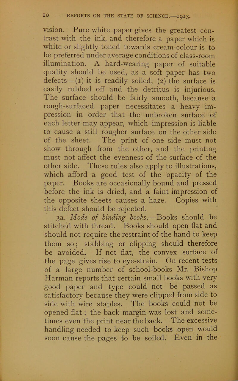 vision. Pure white paper gives the greatest con- trast with the ink, and therefore a paper which is white or slightly toned towards cream-colour is to be preferred under average conditions of class-room illumination. A hard-wearing paper of suitable quality should be used, as a soft paper has two defects—(i) it is readily soiled, (2) the surface is easily rubbed off and the detritus is injurious. The surface should be fairly smooth, because a rough-surfaced paper necessitates a heavy im- pression in order that the unbroken surface of each letter may appear, which impression is liable to cause a still rougher surface on the other side of the sheet. The print of one side must not show through from the other, and the printing must not affect the evenness of the surface of the other side. These rules also apply to illustrations, which afford a good test of the opacity of the paper. Books are occasionally bound and pressed before the ink is dried, and a faint impression of the opposite sheets causes a haze. Copies with this defect should be rejected. 3a. Mode of binding books.—Books should be stitched with thread. Books should open flat and should not require the restraint of the hand to keep them so; stabbing or clipping should therefore be avoided. If not flat, the convex surface of the page gives rise to eye-strain. On recent tests of a large number of school-books Mr. Bishop Harman reports that certain small books with very good paper and type could not be passed as satisfactory because they were clipped from side to side with wire staples. The books could not be opened flat ; the back margin was lost and some- times even the print near the back. The excessive handling needed to keep such books open would soon cause the pages to be soiled. Even in the