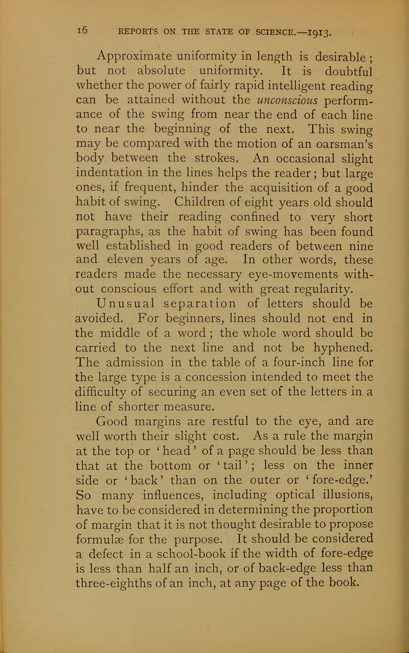 Approximate uniformity in length is desirable ; but not absolute uniformity. It is doubtful whether the power of fairly rapid intelligent reading can be attained without the unconscious perform- ance of the swing from near the end of each line to near the beginning of the next. This swing may be compared with the motion of an oarsman’s body between the strokes. An occasional slight indentation in the lines helps the reader; but large ones, if frequent, hinder the acquisition of a good habit of swing. Children of eight years old should not have their reading confined to very short paragraphs, as the habit of swing has been found well established in good readers of between nine and eleven years of age. In other words, these readers made the necessary eye-movements with- out conscious effort and with great regularity. Unusual separation of letters should be avoided. For beginners, lines should not end in the middle of a word ; the whole word should be carried to the next line and not be hyphened. The admission in the table of a four-inch line for the large type is a concession intended to meet the difficulty of securing an even set of the letters in a line of shorter measure. Good margins are restful to the eye, and are well worth their slight cost. As a rule the margin at the top or ‘ head ’ of a page should be less than that at the bottom or ‘ tail ’ ; less on the inner side or ‘back’ than on the outer or ‘fore-edge.’ So many influences, including optical illusions, have to be considered in determining the proportion of margin that it is not thought desirable to propose formulae for the purpose. It should be considered a defect in a school-book if the width of fore-edge is less than half an inch, or of back-edge less than three-eighths of an inch, at any page of the book.