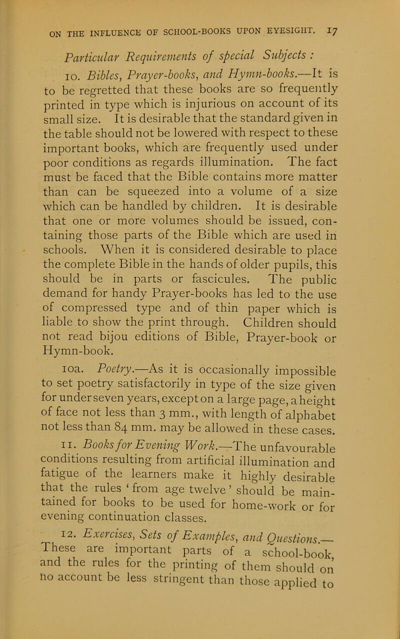 Particular Requirements of special Subjects : 10. Bibles, Prayer-books, and Hymn-books.—It is to be regretted that these books are so frequently printed in type which is injurious on account of its small size. It is desirable that the standard given in the table should not be lowered with respect to these important books, which are frequently used under poor conditions as regards illumination. The fact must be faced that the Bible contains more matter than can be squeezed into a volume of a size which can be handled by children. It is desirable that one or more volumes should be issued, con- taining those parts of the Bible which are used in schools. When it is considered desirable to place the complete Bible in the hands of older pupils, this should be in parts or fascicules. The public demand for handy Prayer-books has led to the use of compressed type and of thin paper which is liable to show the print through. Children should not read bijou editions of Bible, Prayer-book or Hymn-book. 10a. Poetry.—As it is occasionally impossible to set poetry satisfactorily in type of the size given for under seven years, except on a large page, a height of face not less than 3 mm., with length of alphabet not less than 84 mm. may be allowed in these cases. 11. Books for Evening Work.—The unfavourable conditions resulting from artificial illumination and fatigue of the learners make it highly desirable that the rules ‘ from age twelve ’ should be main- tained for books to be used for home-work or for evening continuation classes. 12. Exercises, Sets of Examples, and Questions— These are important parts of a school-book and the rules for the printing of them should on no account be less stringent than those applied to