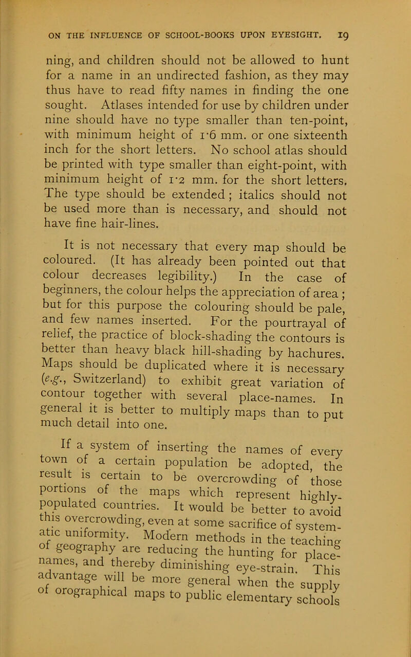 ning, and children should not be allowed to hunt for a name in an undirected fashion, as they may thus have to read fifty names in finding the one sought. Atlases intended for use by children under nine should have no type smaller than ten-point, with minimum height of r6 mm. or one sixteenth inch for the short letters. No school atlas should be printed with type smaller than eight-point, with minimum height of 1*2 mm. for the short letters. The type should be extended ; italics should not be used more than is necessary, and should not have fine hair-lines. It is not necessary that every map should be coloured. (It has already been pointed out that colour decreases legibility.) In the case of beginners, the colour helps the appreciation of area ; but for this purpose the colouring should be pale* and few names inserted. For the pourtrayal of relief, the practice of block-shading the contours is better than heavy black hill-shading by hachures. Maps should be duplicated where it is necessary Switzerland) to exhibit great variation of contour together with several place-names. In general it is better to multiply maps than to put much detail into one. If a system of inserting the names of every town of a certain population be adopted, the result is certain to be overcrowding of those portions of the maps which represent highly- populated countries. It would be better to avoid this overcrowding, even at some sacrifice of system- atic uniformity. Modern methods in the teaching of geography are reducing the hunting for placed names, and thereby diminishing eye-strain This advantage win be more general Aen the'supply of orographical maps to public elementary schools