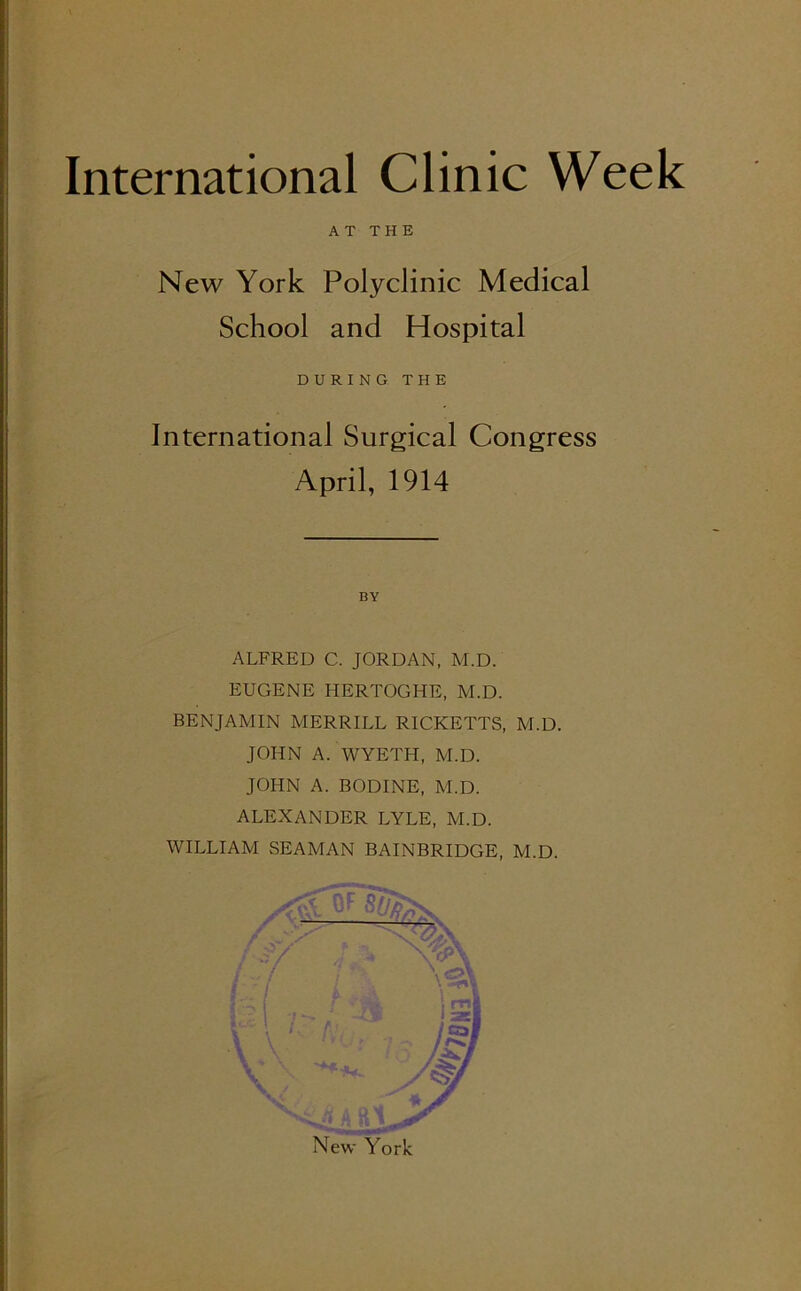 New York Polyclinic Medical School and Hospital International Surgical Congress ALFRED C. JORDAN, M.D. EUGENE HERTOGHE, M.D. BENJAMIN MERRILL RICKETTS, M.D. JOHN A. WYETH, M.D. JOHN A. BODINE, M.D. ALEXANDER LYLE, M.D. WILLIAM SEAMAN BAINBRIDGE, M.D. AT THE DURING THE April, 1914 BY