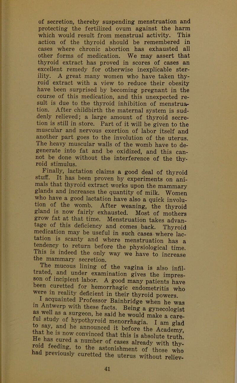of secretion, thereby suspending menstruation and protecting the fertilized ovum against the harm which would result from menstrual activity. This action of the thyroid should be remembered in cases where chronic abortion has exhausted all other forms of medication. We may assert that thyroid extract has proved in scores of cases an excellent remedy for otherwise inexplicable ster- ility. A great many women who have taken thy- roid extract with a view to reduce their obesity have been surprised by becoming pregnant in the course of this medication, and this unexpected re- sult is due to the thyroid inhibition of menstrua- tion. After childbirth the maternal system is sud- denly relieved; a large amount of thyroid secre- tion is still in store. Part of it will be given to the muscular and nervous exertion of labor itself and another part goes to the involution of the uterus. The heavy muscular walls of the womb have to de- generate into fat and be oxidized, and this can- not be done without the interference of the thy- roid stimulus. Finally, lactation claims a good deal of thyroid stuff. It has been proven by experiments on ani- mals that thyroid extract works upon the mammary glands and increases the quantity of milk. Women who have a good lactation have also a quick involu- tion of the womb. After weaning, the thyroid gland is now fairly exhausted. Most of mothers grow fat at that time. Menstruation takes advan- tage of this deficiency and comes back. Thyroid medication may be useful in such cases where lac- tation is scanty and where menstruation has a tendency to return before the physiological time. This is indeed the only way we have to increase the mammary secretion. The mucous lining of the vagina is also infil- trated, and under examination gives the impres- son of incipient labor. A good many patients have been curetted for hemorrhagic endometritis who were in reality deficient in their thyroid powers I acquainted Professor Bainbridge when he was Z t^WerP Wlth thGSe factSl Bein* a gynecologist as well as a surgeon, he said he would make a care- ful study of hypothyroid menorrhagia. I am glad th JT’ and he announced before the Academy He hn! 18 T COnvinced that this is absolute truth! ,has C^red ! number of cases already with thy- d feeding to the astonishment of those who had previously curetted the uterus without reliev-