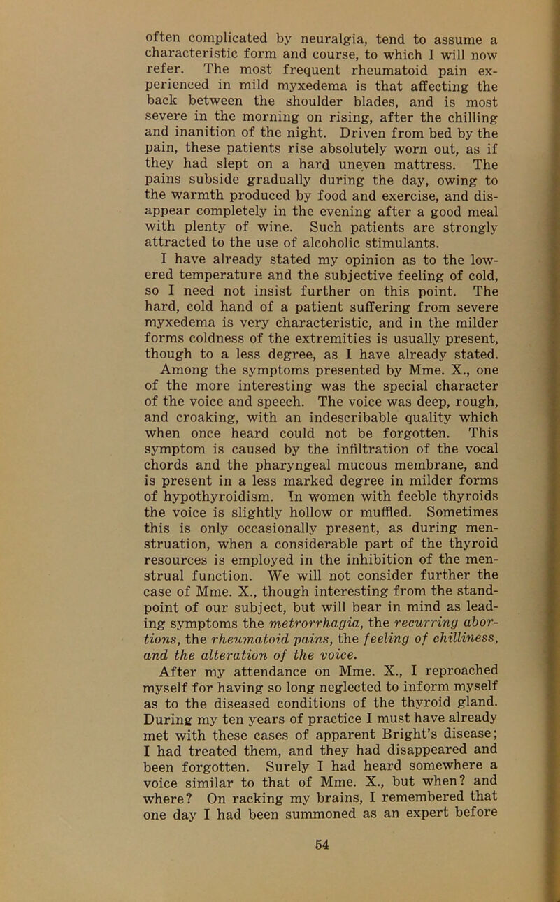 often complicated by neuralgia, tend to assume a characteristic form and course, to which I will now refer. The most frequent rheumatoid pain ex- perienced in mild myxedema is that affecting the back between the shoulder blades, and is most severe in the morning on rising, after the chilling and inanition of the night. Driven from bed by the pain, these patients rise absolutely worn out, as if they had slept on a hard uneven mattress. The pains subside gradually during the day, owing to the warmth produced by food and exercise, and dis- appear completely in the evening after a good meal with plenty of wine. Such patients are strongly attracted to the use of alcoholic stimulants. I have already stated my opinion as to the low- ered temperature and the subjective feeling of cold, so I need not insist further on this point. The hard, cold hand of a patient suffering from severe myxedema is very characteristic, and in the milder forms coldness of the extremities is usually present, though to a less degree, as I have already stated. Among the symptoms presented by Mme. X., one of the more interesting was the special character of the voice and speech. The voice was deep, rough, and croaking, with an indescribable quality which when once heard could not be forgotten. This symptom is caused by the infiltration of the vocal chords and the pharyngeal mucous membrane, and is present in a less marked degree in milder forms of hypothyroidism. In women with feeble thyroids the voice is slightly hollow or muffled. Sometimes this is only occasionally present, as during men- struation, when a considerable part of the thyroid resources is employed in the inhibition of the men- strual function. We will not consider further the case of Mme. X., though interesting from the stand- point of our subject, but will bear in mind as lead- ing symptoms the metrorrhagia, the recurring abor- tions, the rheumatoid pains, the feeling of chilliness, and the alteration of the voice. After my attendance on Mme. X., I reproached myself for having so long neglected to inform myself as to the diseased conditions of the thyroid gland. During my ten years of practice I must have already met with these cases of apparent Bright’s disease; I had treated them, and they had disappeared and been forgotten. Surely I had heard somewhere a voice similar to that of Mme. X., but when? and where? On racking my brains, I remembered that one day I had been summoned as an expert before