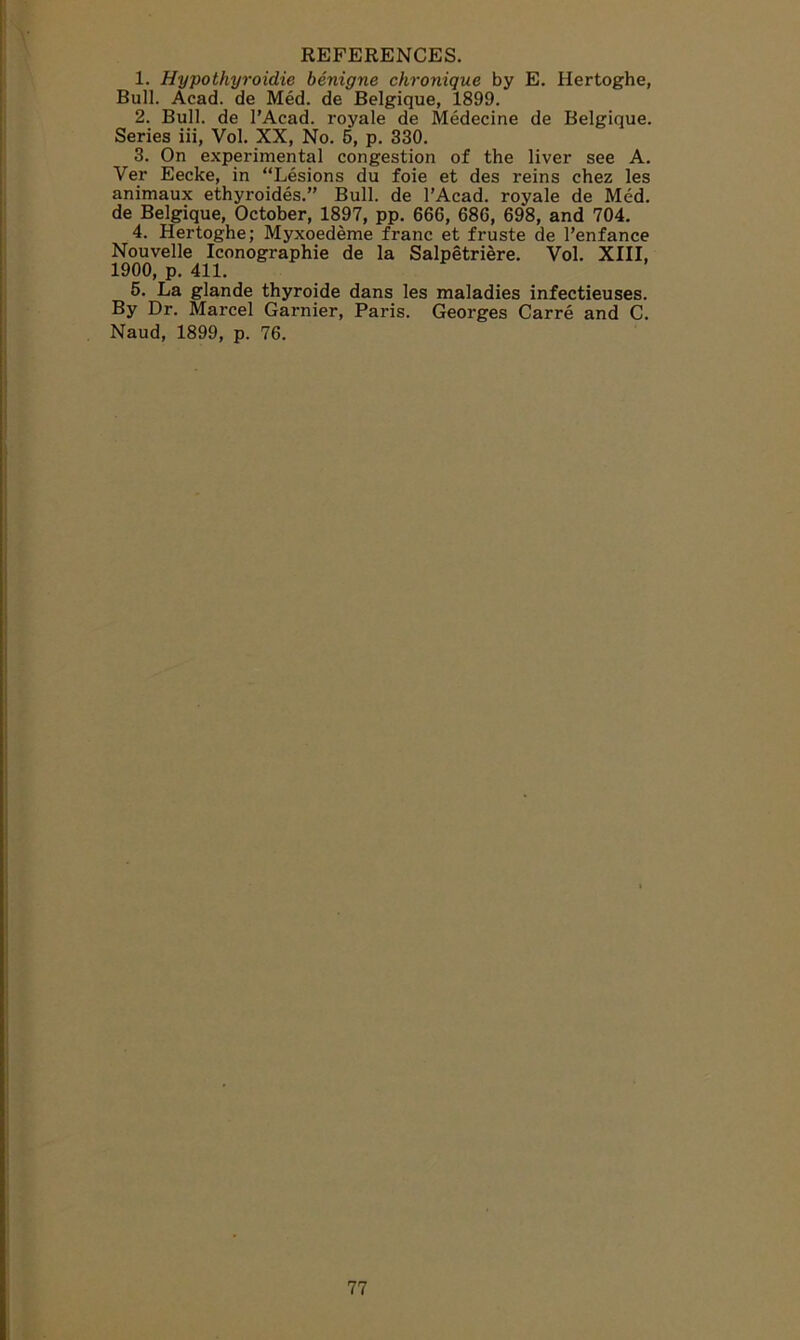 REFERENCES. 1. Hypothyroidie benigne chronique by E. Hertoghe, Bull. Acad, de Med. de Belgique, 1899. 2. Bull, de l’Acad. royale de Medecine de Belgique. Series iii, Vol. XX, No. 5, p. 330. 3. On experimental congestion of the liver see A. Yer Eecke, in “Lesions du foie et des reins chez les animaux ethyroides.” Bull, de l’Acad. royale de Med. de Belgique, October, 1897, pp. 666, 686, 698, and 704. 4. Hertoghe; Myxoedeme franc et fruste de l’enfance Nouvelle Iconographie de la Salpetriere. Vol. XIII, 1900, p. 411. 5. La glande thyroide dans les maladies infectieuses. By Dr. Marcel Gamier, Paris. Georges Carre and C. Naud, 1899, p. 76.