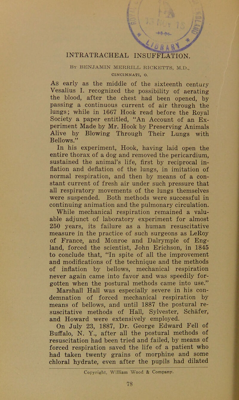 INTRATRACHEAL INSUFFLATION. By BENJAMIN MERRILL, RICKETTS, M.D., CINCINNATI, O, As early as the middle of the sixteenth century Vesalius I. recognized the possibility of aerating the blood, after the chest had been opened, by passing a continuous current of air through the lungs; while in 1667 Hook read before the Royal Society a paper entitled, “An Account of an Ex- periment Made by Mr. Hook by Preserving Animals Alive by Blowing Through Their Lungs with Bellows.” In his experiment, Hook, having laid open the entire thorax of a dog and removed the pericardium, sustained the animal’s life, first by reciprocal in- flation and deflation of the lungs, in imitation of normal respiration, and then by means of a con- stant current of fresh air under such pressure that all respiratory movements of the lungs themselves were suspended. Both methods were successful in continuing animation and the pulmonary circulation. While mechanical respiration remained a valu- able adjunct of laboratory experiment for almost 250 years, its failure as a human resuscitative measure in the practice of such surgeons as LeRoy of France, and Monroe and Dalrymple of Eng- land, forced the scientist, John Erichson, in 1845 to conclude that, “In spite of all the improvement and modifications of the technique and the methods of inflation by bellows, mechanical respiration never again came into favor and was speedily for- gotten when the postural methods came into use.” Marshall Hall was especially severe in his con- demnation of forced mechanical respiration by means of bellows, and until 1887 the postural re- suscitative methods of Hall, Sylvester, Schafer, and Howard were extensively employed. On July 23, 1887, Dr. George Edward Fell of Buffalo, N. Y., after all the postural methods of resuscitation had been tried and failed, by means of forced respiration saved the life of a patient who had taken twenty grains of morphine and some chloral hydrate, even after the pupils had dilated Copyright, William Wood & Company.