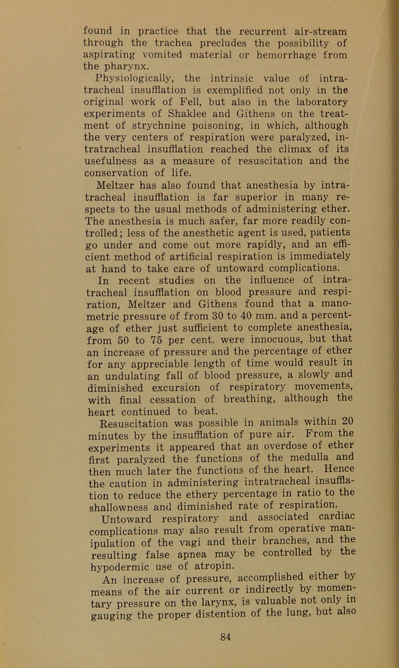 found in practice that the recurrent air-stream through the trachea precludes the possibility of aspirating vomited material or hemorrhage from the pharynx. Physiologically, the intrinsic value of intra- tracheal insufflation is exemplified not only in the original work of Fell, but also in the laboratory experiments of Shaklee and Githens on the treat- ment of strychnine poisoning, in which, although the very centers of respiration were paralyzed, in- tratracheal insufflation reached the climax of its usefulness as a measure of resuscitation and the conservation of life. Meltzer has also found that anesthesia by intra- tracheal insufflation is far superior in many re- spects to the usual methods of administering ether. The anesthesia is much safer, far more readily con- trolled ; less of the anesthetic agent is used, patients go under and come out more rapidly, and an effi- cient method of artificial respiration is immediately at hand to take care of untoward complications. In recent studies on the influence of intra- tracheal insufflation on blood pressure and respi- ration, Meltzer and Githens found that a mano- metric pressure of from 30 to 40 mm. and a percent- age of ether just sufficient to complete anesthesia, from 50 to 75 per cent, were innocuous, but that an increase of pressure and the percentage of ether for any appreciable length of time would result in an undulating fall of blood pressure, a slowly and diminished excursion of respiratory movements, with final cessation of breathing, although the heart continued to beat. Resuscitation was possible in animals within 20 minutes by the insufflation of pure air. From the experiments it appeared that an overdose of ether first paralyzed the functions of the medulla and then much later the functions of the heart. Hence the caution in administering intratracheal insuffla- tion to reduce the ethery percentage in ratio to the shallowness and diminished rate of respiration. Untoward respiratory and associated cardiac complications may also result from operative man- ipulation of the vagi and their branches, and the resulting false apnea may be controlled by the hypodermic use of atropin. An increase of pressure, accomplished either by means of the air current or indirectly by momen- tary pressure on the larynx, is valuable not only in gauging the proper distention of the lung, but also