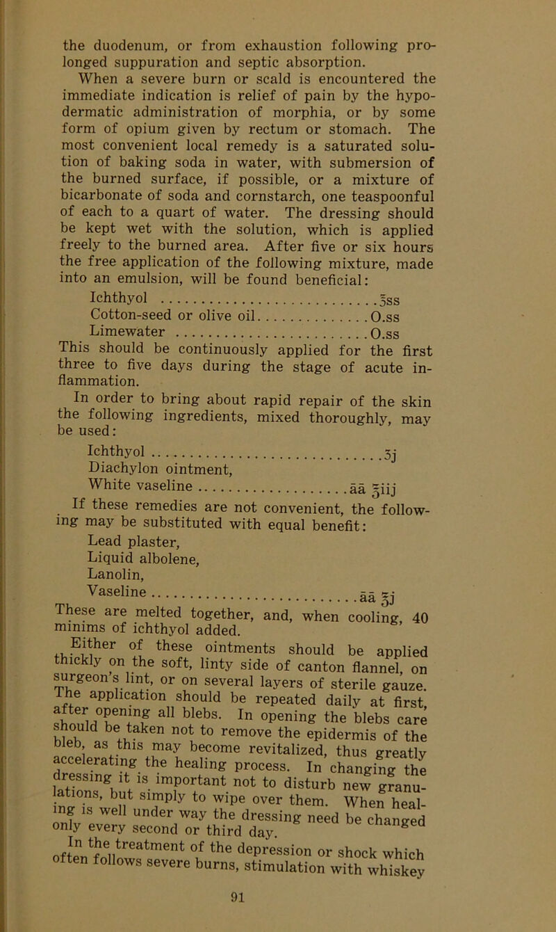 the duodenum, or from exhaustion following pro- longed suppuration and septic absorption. When a severe burn or scald is encountered the immediate indication is relief of pain by the hypo- dermatic administration of morphia, or by some form of opium given by rectum or stomach. The most convenient local remedy is a saturated solu- tion of baking soda in water, with submersion of the burned surface, if possible, or a mixture of bicarbonate of soda and cornstarch, one teaspoonful of each to a quart of water. The dressing should be kept wet with the solution, which is applied freely to the burned area. After five or six hours the free application of the following mixture, made into an emulsion, will be found beneficial: Ichthyol 5ss Cotton-seed or olive oil O.ss Limewater O.ss This should be continuously applied for the first three to five days during the stage of acute in- flammation. In order to bring about rapid repair of the skin the following ingredients, mixed thoroughly, may be used: •3j Ichthyol Diachylon ointment, White vaseline aa ^iij If these remedies are not convenient, the follow- ing may be substituted with equal benefit: Lead plaster, Liquid albolene, Lanolin, Vaseline aa §j These are melted together, and, when cooling 40 minims of ichthyol added. Either of these ointments should be applied thickly on the soft, linty side of canton flannel, on surgeons lint, or on several layers of sterile gauze, the application should be repeated daily at first sWrfTT? a blebs> In 0pening the blebs care hould be taken not to remove the epidermis of the bleb as this may become revitalized, thus greatlv accelerating the healing process. In changing the dressing it is important not to disturb new granu- . tl0.ns’ but Slmply to wipe over them. When heal- ing is well under way the dressing need be changed only every second or third day. cnanged oftPn1?entreatment °f the dePression or shock which ft00 folIows severe burns, stimulation with whiskey