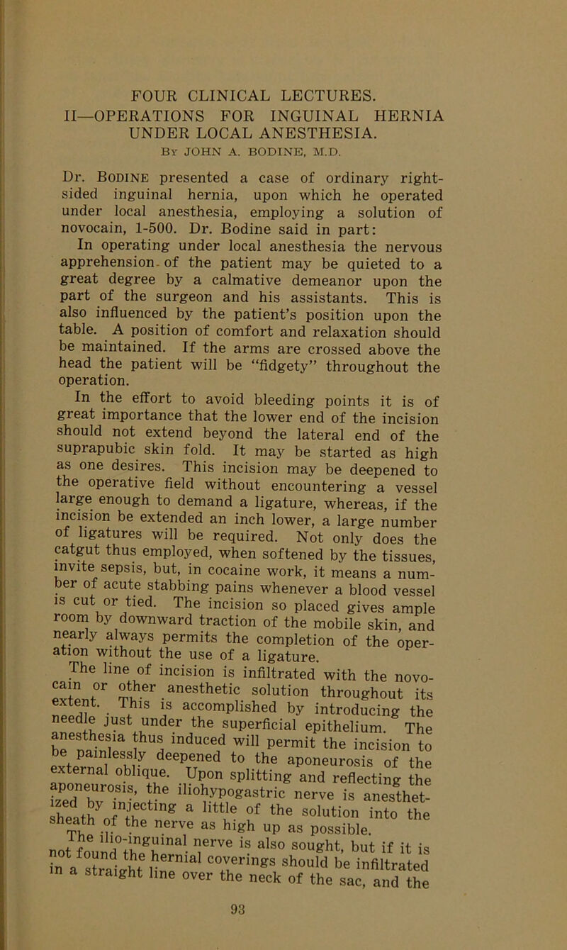 II—OPERATIONS FOR INGUINAL HERNIA UNDER LOCAL ANESTHESIA. By JOHN A. BODINE, M.D. Dr. Bodine presented a case of ordinary right- sided inguinal hernia, upon which he operated under local anesthesia, employing a solution of novocain, 1-500. Dr. Bodine said in part: In operating under local anesthesia the nervous apprehension, of the patient may be quieted to a great degree by a calmative demeanor upon the part of the surgeon and his assistants. This is also influenced by the patient’s position upon the table. A position of comfort and relaxation should be maintained. If the arms are crossed above the head the patient will be “fidgety” throughout the operation. In the effort to avoid bleeding points it is of great importance that the lower end of the incision should not extend beyond the lateral end of the suprapubic skin fold. It may be started as high as one desires. This incision may be deepened to the operative field without encountering a vessel large enough to demand a ligature, whereas, if the incision be extended an inch lower, a large number of ligatures will be required. Not only does the catgut thus employed, when softened by the tissues, invite sepsis, but, in cocaine work, it means a num- ber of acute stabbing pains whenever a blood vessel is cut or tied. The incision so placed gives ample room by downward traction of the mobile skin, and nearly always permits the completion of the oper- ation without the use of a ligature. The line of incision is infiltrated with the novo- *vw°r ®ther . anesthetic solution throughout its Sim • * iS accomPlished by introducing the needle just under the superficial epithelium. The beSm-Sr 5hS lnduce1d wil1 Permit the incision to be painlessly deepened to the aponeurosis of the external oblique. Upon splitting and reflecting the poneurosis, the iliohypogastric nerve is anesthet- sheat^oL'hf g * ““l6 °f the soluti°» into the eath of the nerve as high up as possible. notfo ,ur;S\Ulnal ?rve is also sought> but if it is in a strait i rm C°rringS should be infiltrated straight line over the neck of the sac, and the