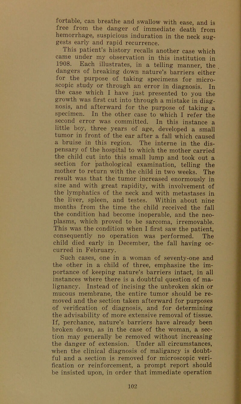 fortable, can breathe and swallow with ease, and is free from the danger of immediate death from hemorrhage, suspicious induration in the neck sug- gests early and rapid recurrence. This patient’s history recalls another case which came under my observation in this institution in 1908. Each illustrates, in a telling manner, the dangers of breaking down nature’s barriers either for the purpose of taking specimens for micro- scopic study or through an error in diagnosis. In the case which I have just presented to you the growth was first cut into through a mistake in diag- nosis, and afterward for the purpose of taking a specimen. In the other case to which I refer the second error was committed. In this instance a little boy, three years of age, developed a small tumor in front of the ear after a fall which caused a bruise in this region. The interne in the dis- pensary of the hospital to which the mother carried the child cut into this small lump and took out a section for pathological examination, telling the mother to return with the child in two weeks. The result was that the tumor increased enormously in size and with great rapidity, with involvement of the lymphatics of the neck and with metastases in the liver, spleen, and testes. Within about nine months from the time the child received the fall the condition had become inoperable, and the neo- plasms, which proved to be sarcoma, irremovable. This was the condition when I first saw the patient, consequently no operation was performed. The child died early in December, the fall having oc- curred in February. Such cases, one in a woman of seventy-one and the other in a child of three, emphasize the im- portance of keeping nature’s barriers intact, in all instances where there is a doubtful question of ma- lignancy. Instead of incising the unbroken skin or mucous membrane, the entire tumor should be re- moved and the section taken afterward for purposes of verification of diagnosis, and for determining the advisability of more extensive removal of tissue. If, perchance, nature’s barriers have already been broken down, as in the case of the woman, a sec- tion may generally be removed without increasing the danger of extension. Under all circumstances, when the clinical diagnosis of maligancy is doubt- ful and a section is removed for microscopic veri- fication or reinforcement, a prompt report should be insisted upon, in order that immediate operation