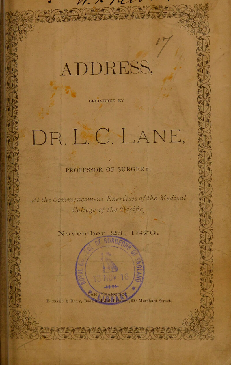 ADDRESS, DELIVERED BY Dr, L. C, Lane, PROFESSOR OF SURGERY, _At the Commencement Exercises oj the Jvlediccil College of the Cfacific, November 1 S-i G'R >. r-y Cb. i i w*« | f-'J? 1C S f—{ i i y v / cx / A / -HH4- AN pRANCI! Moxnahu iV I)\i,y, I’xHiti nud JoRWlutor^ (i 11 Morcliant Street. WS) * y/. /+ / ^ ^ ^ j£