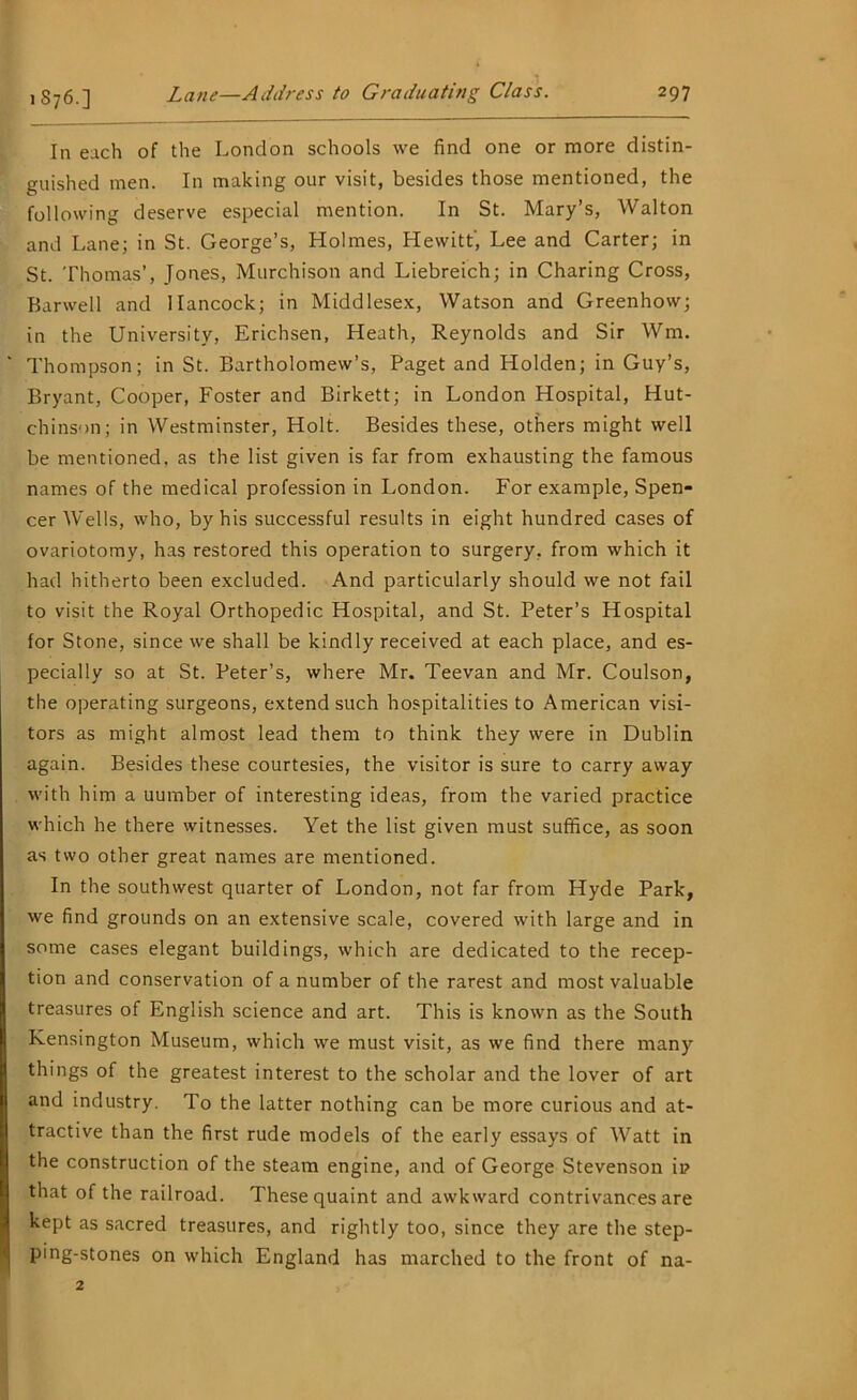 In each of the London schools we find one or more distin- guished men. In making our visit, besides those mentioned, the following deserve especial mention. In St. Mary’s, Walton and Lane; in St. George’s, Holmes, Hewitt', Lee and Carter; in St. Thomas’, Jones, Murchison and Liebreich; in Charing Cross, Harwell and Hancock; in Middlesex, Watson and Greenhow; in the University, Erichsen, Heath, Reynolds and Sir Wm. Thompson; in St. Bartholomew’s, Paget and Holden; in Guy’s, Bryant, Cooper, Foster and Birkett; in London Hospital, Hut- chinson; in Westminster, Holt. Besides these, others might well be mentioned, as the list given is far from exhausting the famous names of the medical profession in London. For example, Spen- cer Wells, who, by his successful results in eight hundred cases of ovariotomy, has restored this operation to surgery, from which it had hitherto been excluded. And particularly should we not fail to visit the Royal Orthopedic Hospital, and St. Peter’s Hospital for Stone, since we shall be kindly received at each place, and es- pecially so at St. Peter’s, where Mr. Teevan and Mr. Coulson, the operating surgeons, extend such hospitalities to American visi- tors as might almost lead them to think they were in Dublin again. Besides these courtesies, the visitor is sure to carry away with him a uumber of interesting ideas, from the varied practice which he there witnesses. Yet the list given must suffice, as soon as two other great names are mentioned. In the southwest quarter of London, not far from Hyde Park, we find grounds on an extensive scale, covered with large and in some cases elegant buildings, which are dedicated to the recep- tion and conservation of a number of the rarest and most valuable treasures of English science and art. This is known as the South Kensington Museum, which we must visit, as we find there many things of the greatest interest to the scholar and the lover of art and industry. To the latter nothing can be more curious and at- tractive than the first rude models of the early essays of Watt in the construction of the steam engine, and of George Stevenson ip that of the railroad. These quaint and awkward contrivances are kept as sacred treasures, and rightly too, since they are the step- ping-stones on which England has marched to the front of na- 2