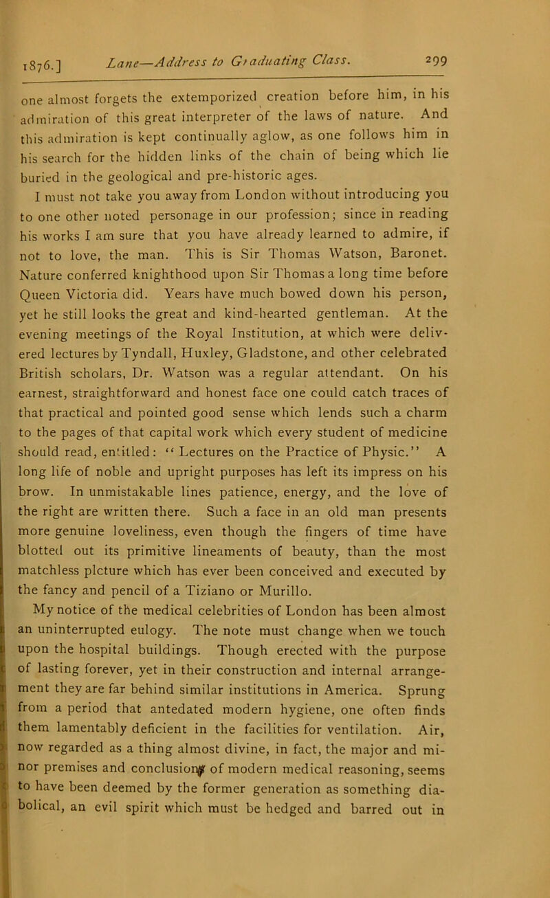 1876.] one almost forgets the extemporized creation before him, in his admiration of this great interpreter of the laws of nature. And this admiration is kept continually aglow, as one follows him in his search for the hidden links of the chain of being which lie buried in the geological and pre-historic ages. I must not take you away from London without introducing you to one other noted personage in our profession; since in reading his works I am sure that you have already learned to admire, if not to love, the man. This is Sir Thomas Watson, Baronet. Nature conferred knighthood upon Sir Thomas a long time before Queen Victoria did. Years have much bowed down his person, yet he still looks the great and kind-hearted gentleman. At the evening meetings of the Royal Institution, at which were deliv- ered lectures by Tyndall, Huxley, Gladstone, and other celebrated British scholars, Dr. Watson was a regular attendant. On his earnest, straightforward and honest face one could catch traces of that practical and pointed good sense which lends such a charm to the pages of that capital work which every student of medicine should read, entitled: “ Lectures on the Practice of Physic.” A long life of noble and upright purposes has left its impress on his brow. In unmistakable lines patience, energy, and the love of the right are written there. Such a face in an old man presents more genuine loveliness, even though the fingers of time have blotted out its primitive lineaments of beauty, than the most matchless picture which has ever been conceived and executed by the fancy and pencil of a Tiziano or Murillo. My notice of the medical celebrities of London has been almost an uninterrupted eulogy. The note must change when we touch upon the hospital buildings. Though erected with the purpose of lasting forever, yet in their construction and internal arrange- ment they are far behind similar institutions in America. Sprung from a period that antedated modern hygiene, one often finds them lamentably deficient in the facilities for ventilation. Air, now regarded as a thing almost divine, in fact, the major and mi- nor premises and conclusion^ of modern medical reasoning, seems to have been deemed by the former generation as something dia- i bolical, an evil spirit which must be hedged and barred out in