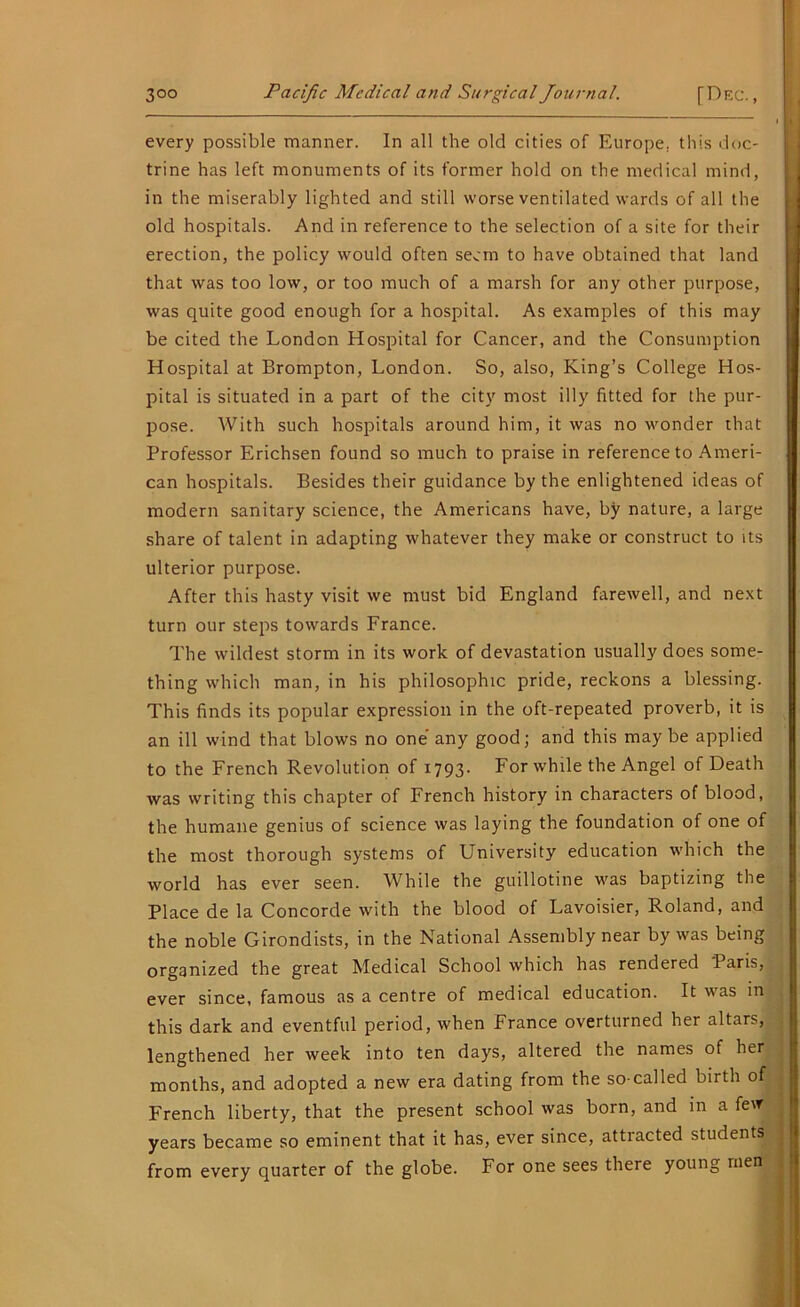 every possible manner. In all the old cities of Europe, this doc- trine has left monuments of its former hold on the medical mind, in the miserably lighted and still worse ventilated wards of all the old hospitals. And in reference to the selection of a site for their erection, the policy would often seem to have obtained that land that was too low, or too much of a marsh for any other purpose, was quite good enough for a hospital. As examples of this may be cited the London Hospital for Cancer, and the Consumption Hospital at Brompton, London. So, also, King’s College Hos- pital is situated in a part of the city most illy fitted for the pur- pose. With such hospitals around him, it was no wonder that Professor Erichsen found so much to praise in reference to Ameri- can hospitals. Besides their guidance by the enlightened ideas of modern sanitary science, the Americans have, by nature, a large share of talent in adapting whatever they make or construct to its ulterior purpose. After this hasty visit we must bid England farewell, and next turn our steps towards France. The wildest storm in its work of devastation usually does some- thing which man, in his philosophic pride, reckons a blessing. This finds its popular expression in the oft-repeated proverb, it is an ill wind that blows no one any good; and this may be applied to the French Revolution of 1793- For while the Angel of Death was writing this chapter of French history in characters of blood, the humane genius of science was laying the foundation of one of the most thorough systems of University education which the world has ever seen. While the guillotine was baptizing the Place de la Concorde with the blood of Lavoisier, Roland, and the noble Girondists, in the National Assembly near by was being organized the great Medical School which has rendered Paris, ever since, famous as a centre of medical education. It was in this dark and eventful period, when France overturned her altars, lengthened her week into ten days, altered the names of her months, and adopted a new era dating from the so-called birth of French liberty, that the present school was born, and in a few years became so eminent that it has, ever since, attracted students from every quarter of the globe. For one sees there young rnen