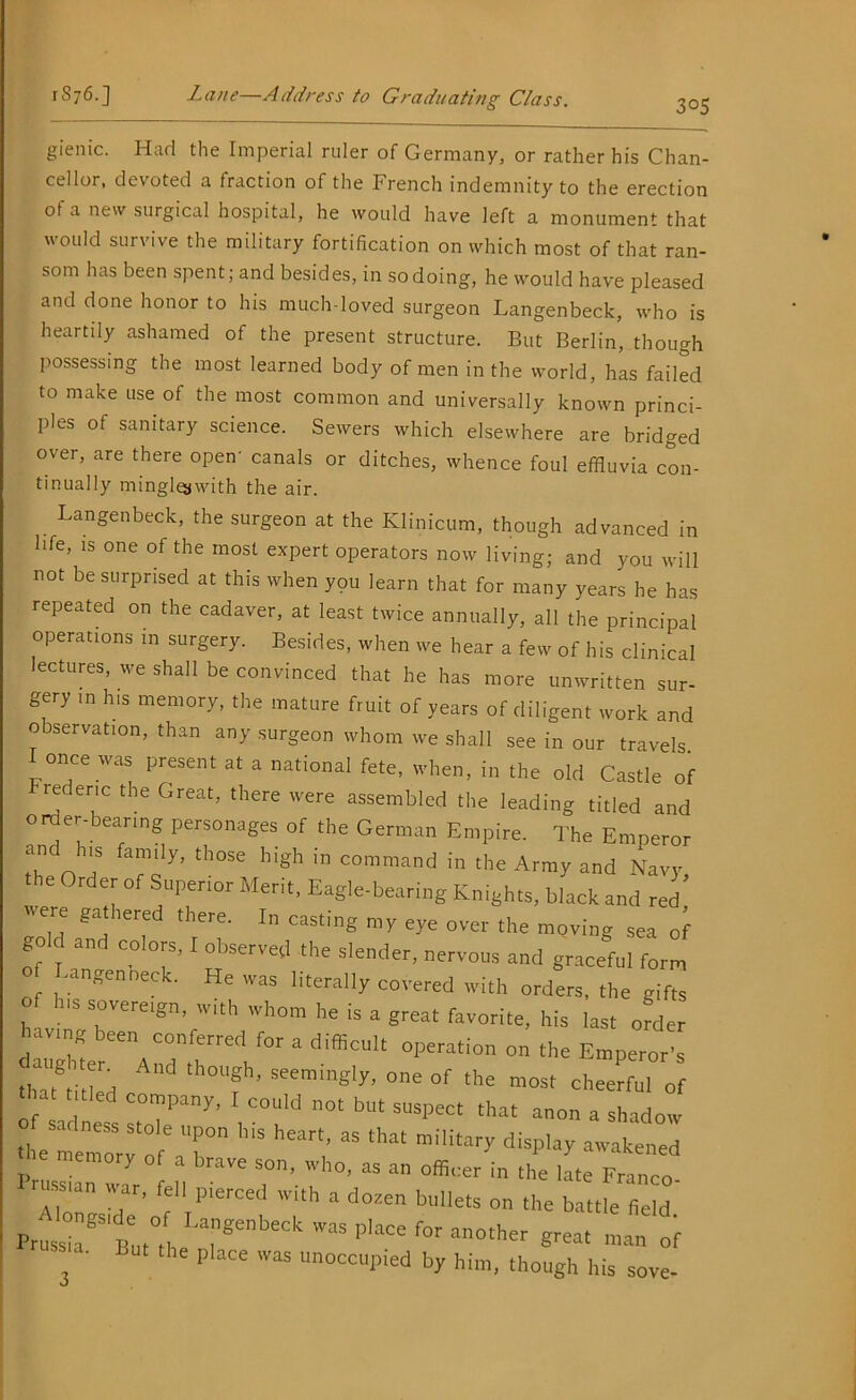 305 gienic. Had the Imperial ruler of Germany, or rather his Chan- cellor, devoted a traction of the French indemnity to the erection of a new surgical hospital, he would have left a monument that would survive the military fortification on which most of that ran- som has been spent; and besides, in sodoing, he would have pleased and done honor to his much-loved surgeon Langenbeck, who is heartily ashamed of the present structure. But Berlin, though possessing the most learned body of men in the world, has failed to make use of the most common and universally known princi- ples of sanitary science. Sewers which elsewhere are bridged over, are there open- canals or ditches, whence foul effluvia con- tinually minglojwith the air. Langenbeck, the surgeon at the Klinicum, though advanced in life, is one of the most expert operators now living; and you will not be surprised at this when you learn that for many years he has repeated on the cadaver, at least twice annually, all the principal operations m surgery. Besides, when we hear a few of his clinical lectures, we shall be convinced that he has more unwritten sur- gery in his memory, the mature fruit of years of diligent work and observation, than any surgeon whom we shall see in our travels I once was present at a national fete, when, in the old Castle of lederic the Great, there were assembled the leading titled and order-bearing personages of the German Empire. The Emperor and h,s family, those high in command in the Army and Navy, the Order of Superior Merit, Eagle-bearing Knights, black and red ere gathered there. In casting my eye over the moving sea of gold and colors, I observed the slender, nervous and graceful form -angenneck. He was literally covered with orders, the gifts of his sovereign, with whom he is a great favorite, his last order having been conferred for a difficult operation on the Emperor’s x;d cAnd th°“f - - of most cj;;, o ‘ 'd “T5”7- 1 c°uld not but suspect that anon a shadow the “emory “ ' T” '1ear‘’ 38 ‘,lat ^atened memory of a brave son. who, as an officer in the late Franco russtan war, fell pterced with a dozen bullets on the battle field Prussia8 But°, re1!’*™' ^ a°ther grMt * 3 ' P'ace was “occupied by him, though his sove-