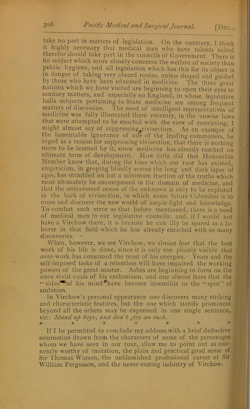 [Dec., take no part in matters of legislation. On the contrary, I think it highly necessary that medical men who have talents suited therefor should take part in the councils of Government. There is no subject which more closely concerns the welfare of society than public hygiene, and all legislation which has this for its object is in danger of taking very absurd routes, unless shaped and guided by those who have been educated in medicine. The three great nations which we have visited are beginning to open their eyes to sanitary matters, and especially so England, in whose legislative halls subjects pertaining to State medicine are among frequent matters of discussion. 1 he need of intelligent representatives of medicine was fully illustrated there recently, in the unwise laws that were attempted to be enacted with the view of restricting, I might almost say of suppressing vivisection. As an example of the lamentable ignorance of one of the leading commoners, he urged as a reason for suppressing vivisection, that there is nothing more to be learned by it, since medicine has already reached its ultimate term of development. How little did that Honorable Member know that, during the time which our race has existed, empiricism, in groping blindly across the long and dark lapse of ages, has stumbled on but a minimum fraction of the truths which must ultimately be encompassed in the domain of medicine, and that the untraversed ocean of the unknown is only to be explored in the bark of vivisection, in which some future Columbus is to cross and discover the new world of ample light and knowledge. To combat such error as that before mentioned, there is a need of medical men in our legislative councils; and, if I would not have a Virchow there, it is because he can illy be spared as a la- borer in that field which he has already enriched with so many discoveries. - When, however, we see Virchow, we almost fear that the best work of his life is done, since it is only too plainly visible that over-work has consumed the most of his energies. Years and the self-imposed tasks of a relentless will have impaired the working powers of the great master. Ashes are beginning to form on the once vivid coals of his enthusiasm, and one almost fears that the “ sides**“of his mind^have become insensible to the “ spur” of ambition. In Virchow’s personal appearance one discovers many striking and characteristic features, but the one which stands prominent beyond all the others may be expressed in one single sentence, viz: Stand up boys, and don't pive an inch. * * * * * * * If I be permitted to conclude my address with a brief deductive summation drawn from the characters of some of the personages whom we have seen in our tour, allow me to point out as emi- nently worthy of imitation, the plain and practical good sense of Sir Thomas Watson, the unblemished professional career of Sir William Fergusson, and the never-resting industry of Virchow.