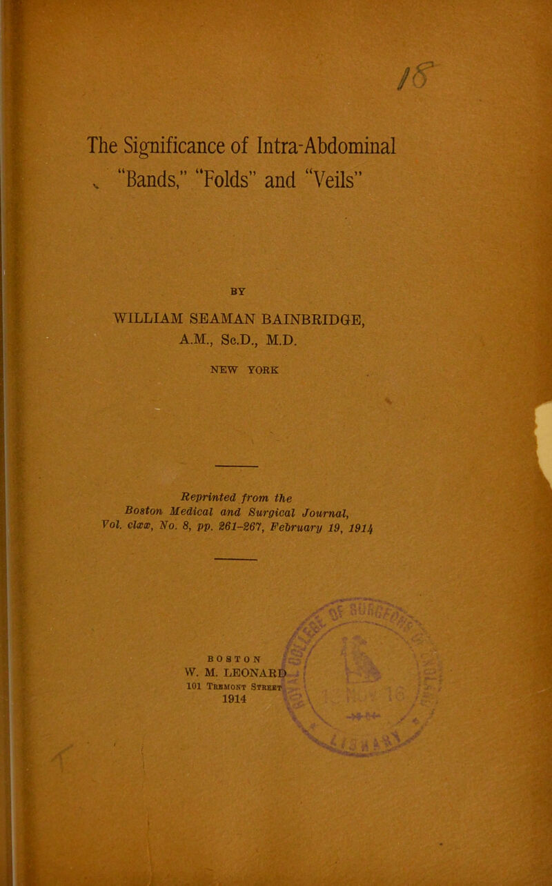 /o The Significance of Infra-Abdominal v “Bands,” “Folds” and “Veils” BY WILLIAM SEAMAN BAINBRIDGE, A.M., Sc.D., M.D. NEW YORK X Reprinted from the Boston Medical and Surgical Journal, Vol. clxx, No. 8, pp. 261-267, February 19, 1911, BOSTON W. M. LEONARD 101 Trbmont Street 1914