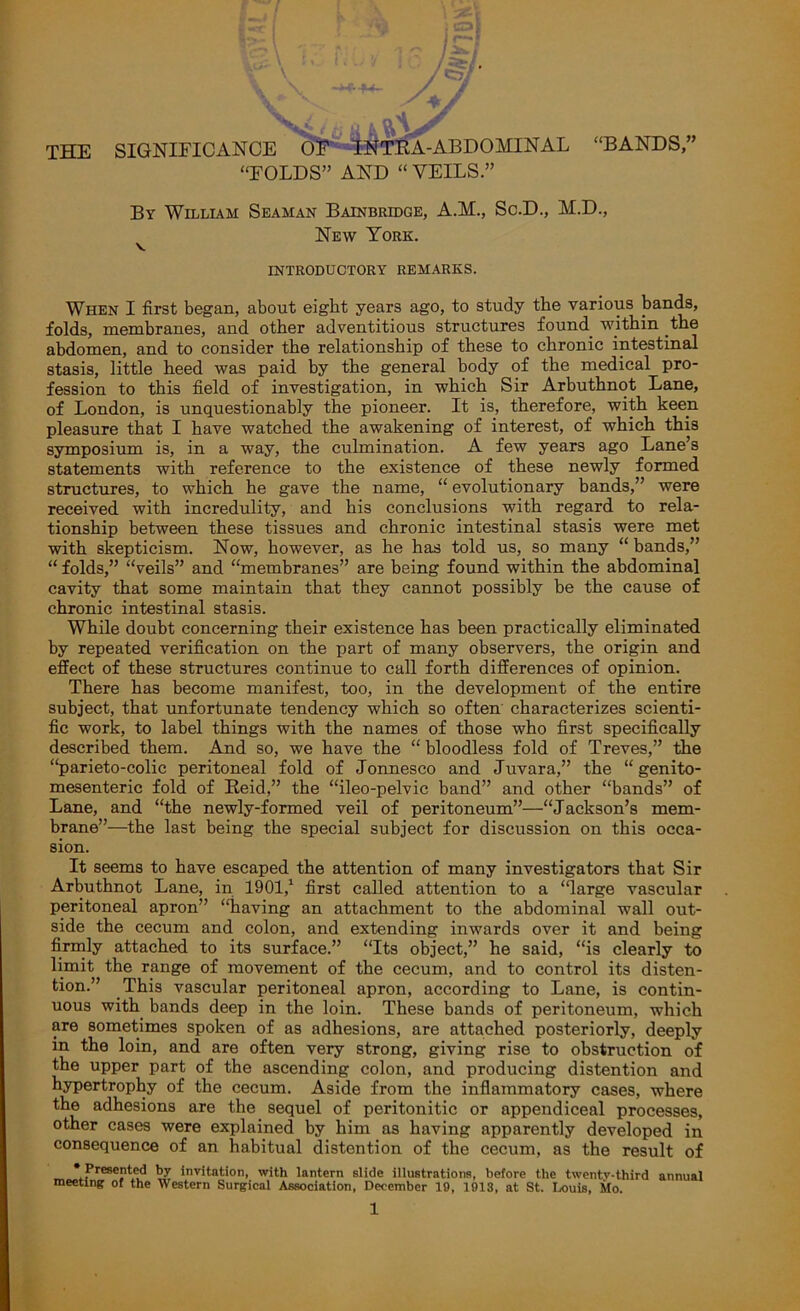 THE SIGNIFICANCE OF INTRA-ABDOMINAL “BANDS,” “FOLDS” AND “ VEILS.” By William Seaman Bainbridge, A.M., Sc.D., M.D., New York. V INTRODUCTORY REMARKS. When I first began, about eight years ago, to study the various bands, folds, membranes, and other adventitious structures found within the abdomen, and to consider the relationship of these to chronic intestinal stasis, little heed was paid by the general body of the medical pro- fession to this field of investigation, in which Sir Arbuthnot Lane, of London, is unquestionably the pioneer. It is, therefore, with keen pleasure that I have watched the awakening of interest, of which this symposium is, in a way, the culmination. A few years ago Lane’s statements with reference to the existence of these newly formed structures, to which he gave the name, “ evolutionary bands,” were received with incredulity, and his conclusions with regard to rela- tionship between these tissues and chronic intestinal stasis were met with skepticism. Now, however, as he has told us, so many “ bands,” “ folds,” “veils” and “membranes” are being found within the abdominal cavity that some maintain that they cannot possibly be the cause of chronic intestinal stasis. While doubt concerning their existence has been practically eliminated by repeated verification on the part of many observers, the origin and effect of these structures continue to call forth differences of opinion. There has become manifest, too, in the development of the entire subject, that unfortunate tendency which so often characterizes scienti- fic work, to label things with the names of those who first specifically described them. And so, we have the “bloodless fold of Treves,” the “parieto-colic peritoneal fold of Jonnesco and Juvara,” the “ genito- mesenteric fold of Reid,” the “ileo-pelvic band” and other “bands” of Lane, and “the newly-formed veil of peritoneum”—“Jackson’s mem- brane”—the last being the special subject for discussion on this occa- sion. It seems to have escaped the attention of many investigators that Sir Arbuthnot Lane, in 1901,1 first called attention to a “large vascular peritoneal apron” “having an attachment to the abdominal wall out- side the cecum and colon, and extending inwards over it and being firmly attached to its surface.” “Its object,” he said, “is clearly to limit the range of movement of the cecum, and to control its disten- tion.” This vascular peritoneal apron, according to Lane, is contin- uous with bands deep in the loin. These bands of peritoneum, which are sometimes spoken of as adhesions, are attached posteriorly, deeply in the loin, and are often very strong, giving rise to obstruction of the upper part of the ascending colon, and producing distention and hypertrophy of the cecum. Aside from the inflammatory cases, where the adhesions are the sequel of peritonitic or appendiceal processes, other cases were explained by him as having apparently developed in consequence of an habitual distention of the cecum, as the result of * Presented by invitation, with lantern slide illustrations, before the twentv-third annual meeting of the Western Surgical Association, December 19, 1913, at St. Louis, Mo.