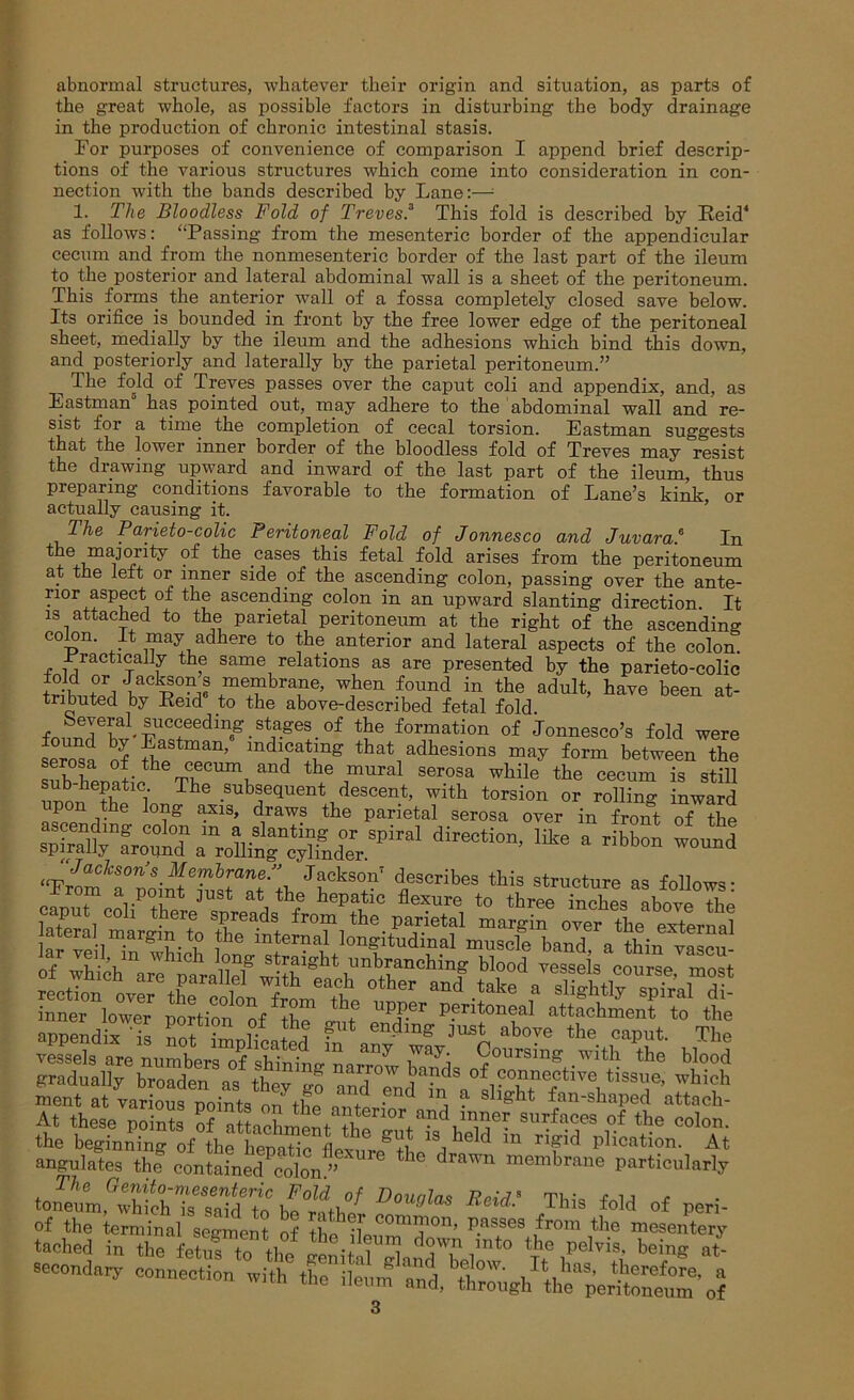 abnormal structures, whatever their origin and situation, as parts of the great whole, as possible factors in disturbing the body drainage in the production of chronic intestinal stasis. For purposes of convenience of comparison I append brief descrip- tions of the various structures which come into consideration in con- nection with the bands described by Lane:—■ 1. The Bloodless Fold of Trevesf This fold is described by Reid4 as follows: ‘‘Passing from the mesenteric border of the appendicular cecum and from the nonmesenteric border of the last part of the ileum to the posterior and lateral abdominal wall is a sheet of the peritoneum. This forms the anterior wall of a fossa completely closed save below. Its orifice is bounded in front by the free lower edge of the peritoneal sheet, medially by the ileum and the adhesions which bind this down, and posteriorly and laterally by the parietal peritoneum.” n The fold of Treves passes over the caput coli and appendix, and, as Eastman has pointed out, may adhere to the abdominal wall and re- sist for a time the completion of cecal torsion. Eastman suggests that the lower inner border of the bloodless fold of Treves may resist the drawing upward and inward of the last part of the ileum, thus preparing conditions favorable to the formation of Lane’s kink or actually causing it. TVie Parieto-colic Peritoneal Fold of Jonnesco and Juvaraf In the majority of the cases this fetal fold arises from the peritoneum at the left or inner side of the ascending colon, passing over the ante- rior aspect of the ascending colon in an upward slanting direction. It is attached to the parietal peritoneum at the right of the ascending colon. It may adhere to the anterior and lateral aspects of the colon. .Practically the same relations as are presented by the parieto-colic trihJIl i +mTbra?6’ found in the adult, have been at- tributed by Reid to the above-described fetal fold beverd succeeding stages of the formation of Jonnesco’s fold were serosa of mdlGa^g that adhesions may form between the sXheDatich Tb T,and tbe ,mural 8er.oaa while the cecum is still SS3£’fro0^amroUiS^fndrPiral direetim’ * libb“ Jackson’s Membrane/’ Jackson7 describes this structure as follows- From a point just at the hepatic flexure to three inches above the ment at various points nn tlL, • 1 j ? shffht fan-shaped attach- At these points ofaLcWnt^ces of the colon, the beginning of the hemEfL,^ 1S, held m ri~id plication. At angulates the contained^olon ” ^ 16 drawn membrane particularly to bDmeUu Xeid’ Tbis Peri- secondary connection .itb « Ae^etTo?