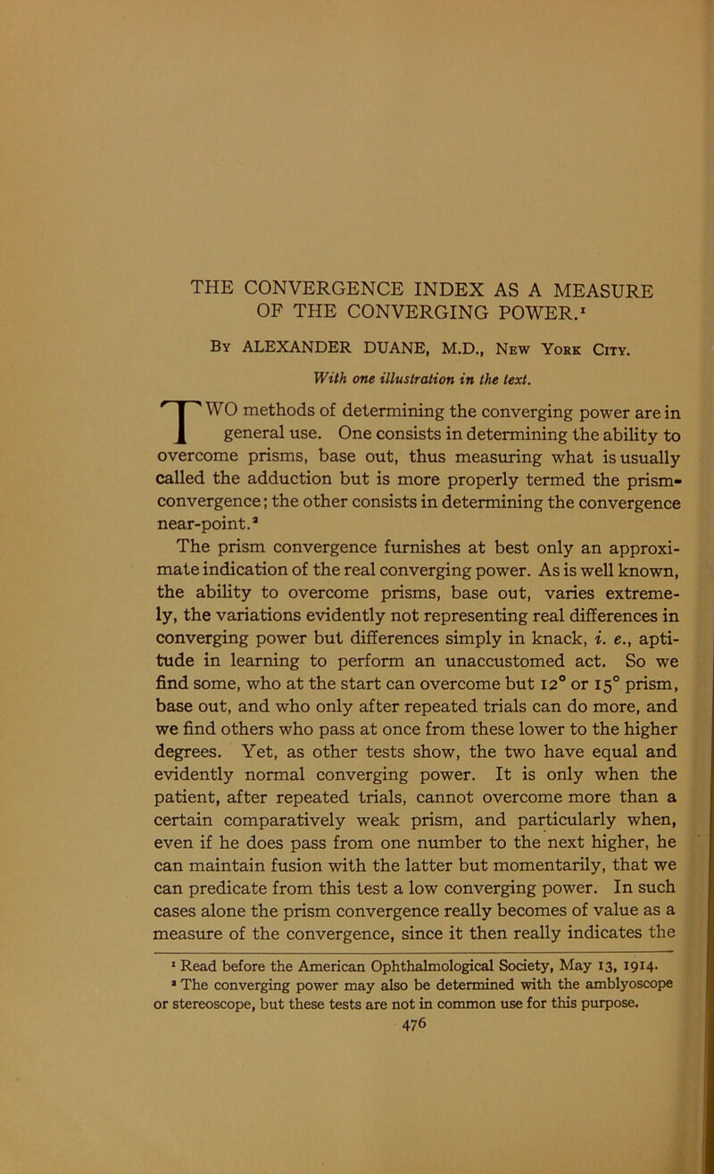 OF THE CONVERGING POWER.1 2 By ALEXANDER DUANE, M.D., New York City. W0 methods of determining the converging power are in general use. One consists in determining the ability to overcome prisms, base out, thus measuring what is usually called the adduction but is more properly termed the prism- convergence ; the other consists in determining the convergence near-point.3 The prism convergence furnishes at best only an approxi- mate indication of the real converging power. As is well known, the ability to overcome prisms, base out, varies extreme- ly, the variations evidently not representing real differences in converging power but differences simply in knack, i. e., apti- tude in learning to perform an unaccustomed act. So we find some, who at the start can overcome but 12° or 150 prism, base out, and who only after repeated trials can do more, and we find others who pass at once from these lower to the higher degrees. Yet, as other tests show, the two have equal and evidently normal converging power. It is only when the patient, after repeated trials, cannot overcome more than a certain comparatively weak prism, and particularly when, even if he does pass from one number to the next higher, he can maintain fusion with the latter but momentarily, that we can predicate from this test a low converging power. In such cases alone the prism convergence really becomes of value as a measure of the convergence, since it then really indicates the 1 Read before the American Ophthalmological Society, May 13, 1914. 2 The converging power may also be determined with the amblyoscope or stereoscope, but these tests are not in common use for this purpose. With one illustration in the text.