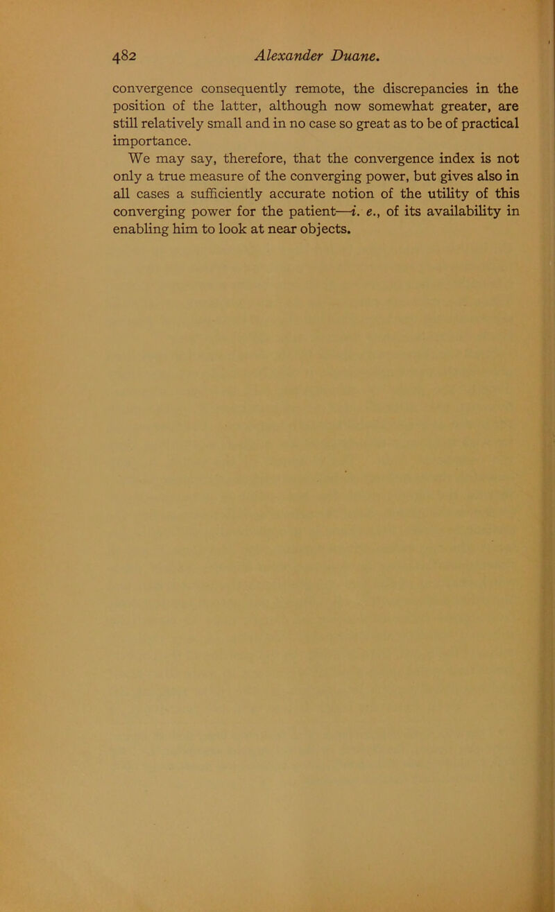 convergence consequently remote, the discrepancies in the position of the latter, although now somewhat greater, are still relatively small and in no case so great as to be of practical importance. We may say, therefore, that the convergence index is not only a true measure of the converging power, but gives also in all cases a sufficiently accurate notion of the utility of this converging power for the patient—i. e., of its availability in enabling him to look at near objects.