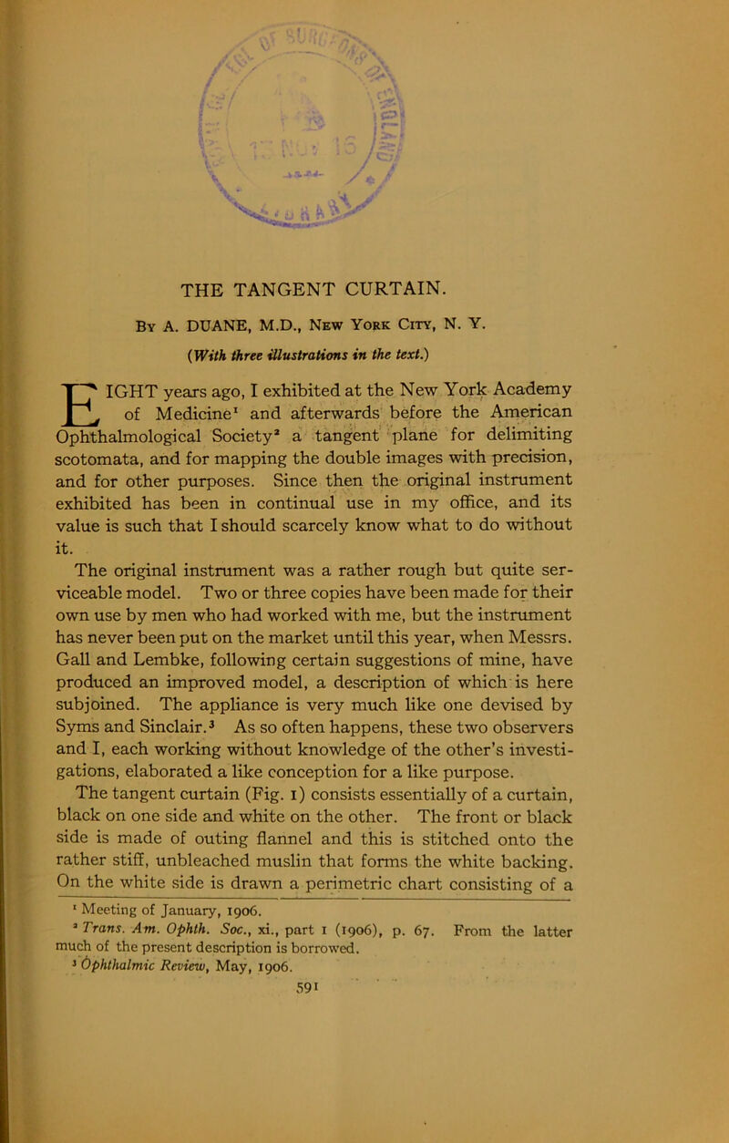 V THE TANGENT CURTAIN. By a. DUANE, M.D., New York City, N. Y. (With three illustrations in the text.) Eight yeaxs ago, I exhibited at the New York Academy of Medicine^ and afterwards before the American Ophthalmological Society* a tangent'•'plane for delimiting scotomata, and for mapping the double images with precision, and for other purposes. Since then the original instrument exhibited has been in continual use in my office, and its value is such that I should scarcely know what to do without it. The original instrument was a rather rough but quite ser- viceable model. Two or three copies have been made for their own use by men who had worked with me, but the instrument has never been put on the market until this year, when Messrs. Gall and Lembke, following certain suggestions of mine, have produced an improved model, a description of which is here subjoined. The appliance is very much like one devised by Syms and Sinclair. ^ As so often happens, these two observers and I, each working without knowledge of the other’s investi- gations, elaborated a like conception for a like purpose. The tangent curtain (Fig. i) consists essentially of a curtain, black on one side and white on the other. The front or black side is made of outing flannel and this is stitched onto the rather stiff, unbleached muslin that forms the white backing. On the white side is drawn a perimetric chart consisting of a ‘ Meeting of January, 1906. “ Trans. Am. Ophth. Soc., xi., part i (1906), p. 67. From the latter much of the present description is borrowed. > Ophthalmic Review, May, 1906.