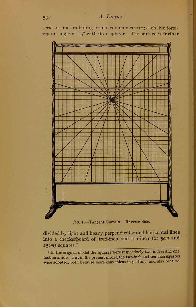 series of lines radiating from a common center; each line form- ing an angle of 15° with its neighbor. The surface is further divided by light and heavy perpendicular and horizontal lines into a checkerboard of two-inch and ten-inch'(or $cm and 25cm) squares.* ‘ In the original model the squares were respectively two inches and one foot on a side. But in the present model, the two-inch and ten-inch squares were adopted, both because more convenient in plotting, and also because