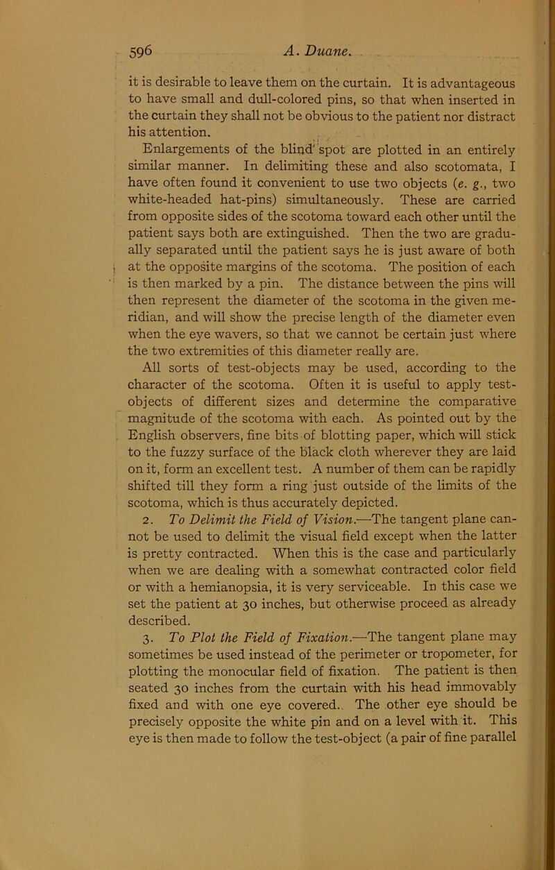 it is desirable to leave them on the curtain. It is advantageous to have small and dull-colored pins, so that when inserted in the curtain they shall not be obvious to the patient nor distract his attention. Enlargements of the blipd' spot are plotted in an entirely similar manner. In delimiting these and also scotomata, I have often found it convenient to use two objects (e. g., two white-headed hat-pins) simultaneously. These are carried from opposite sides of the scotoma toward each other until the patient says both are extinguished. Then the two are gradu- ally separated until the patient says he is just aware of both at the opposite margins of the scotoma. The position of each is then marked by a pin. The distance between the pins will then represent the diameter of the scotoma in the given me- ridian, and will show the precise length of the diameter even when the eye wavers, so that we cannot be certain just where the two extremities of this diameter really are. All sorts of test-objects may be used, according to the character of the scotoma. Often it is useful to apply test- objects of different sizes and determine the comparative magnitude of the scotoma with each. As pointed out by the English observers, fine bits of blotting paper, which will stick to the fuzzy surface of the black cloth wherever they are laid on it, form an excellent test. A number of them can be rapidly shifted till they form a ring just outside of the limits of the scotoma, which is thus accurately depicted. 2. To Delimit the Field of Vision.—The tangent plane can- not be used to delimit the visual field except when the latter is pretty contracted. When this is the case and particularly when we are dealing with a somewhat contracted color field or with a hemianopsia, it is very serviceable. In this case we set the patient at 30 inches, but otherwise proceed as already described. 3. To Plot the Field of Fixation.—The tangent plane may sometimes be used instead of the perimeter or tropometer, for plotting the monocular field of fixation. The patient is then seated 30 inches from the curtain with his head immovably fixed and with one eye covered.. The other eye should be precisely opposite the white pin and on a level with it. This eye is then made to follow the test-object (a pair of fine parallel
