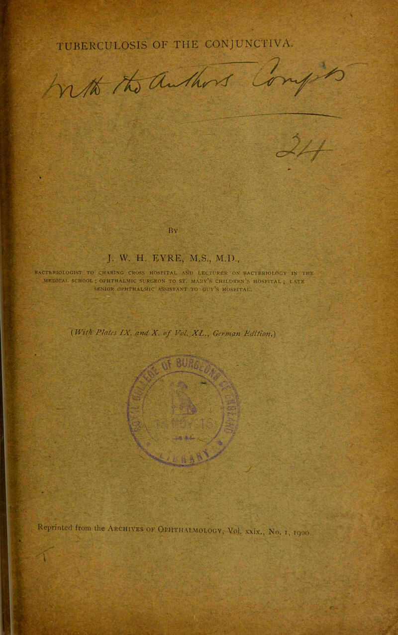 7 1 Ry J. W. H. EYRE, M.S., M.D., BACTERIOLOGIST TO CHARING CROSS HOSPITAL AND LECTURER ON BACTERIOLOGY IN THE MEDICAL SCHOOL; OPHTHALMIC SURGEON TO ST. MARY’S CHILDREN'S HOSPITAL; LATE SENIOR OPHTHALMIC ASSISTANT TO CUy’s HOSPITAL. (With Plates IX. and X. of Vol. XLGerman Edition.) '~. V® ■' L if -sU n •< f ,iv; 4 r‘>7 <' ^ v'-c- I • V ' v * V •* ' t •**.'* % ■ : Reprinted from the Archives ok Oi-htmai.mology, Vol. xxix., No. i, i,)0o