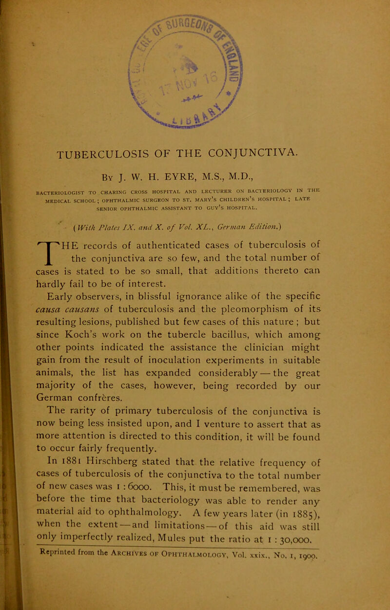 , By J. W. H. EYRE, M.S., M.D., BACTERIOLOGIST TO CHARING CROSS HOSPITAL AND LECTURER ON BACTERIOLOGY IN THE MEDICAL SCHOOL ; OPHTHALMIC SURGEON TO ST. MARY’S CHILDREN’S HOSPITAL ; LATE SENIOR OPHTHALMIC ASSISTANT TO GUv’s HOSPITAL. (With Plates IX. and X. of Vol. XL., German Edition.) THE records of authenticated cases of tuberculosis of the conjunctiva are so few, and the total number of cases is stated to be so small, that additions thereto can hardly fail to be of interest. Early observers, in blissful ignorance alike of the specific causa causans of tuberculosis and the pleomorphism of its resulting lesions, published but few cases of this nature ; but since Koch’s work on the tubercle bacillus, which among other points indicated the assistance the clinician might gain from the result of inoculation experiments in suitable animals, the list has expanded considerably — the great majority of the cases, however, being recorded by our German confreres. The rarity of primary tuberculosis of the conjunctiva is more attention is directed to this condition, it will be found to occur fairly frequently. In 1881 Hirschberg stated that the relative frequency of cases of tuberculosis of the conjunctiva to the total number of new cases was I : 6000. This, it must be remembered, was before the time that bacteriology was able to render any material aid to ophthalmology. A few years later (in 1885), when the extent — and limitations — of this aid was still only imperfectly realized, Mules put the ratio at 1 : 30,000. 1900.