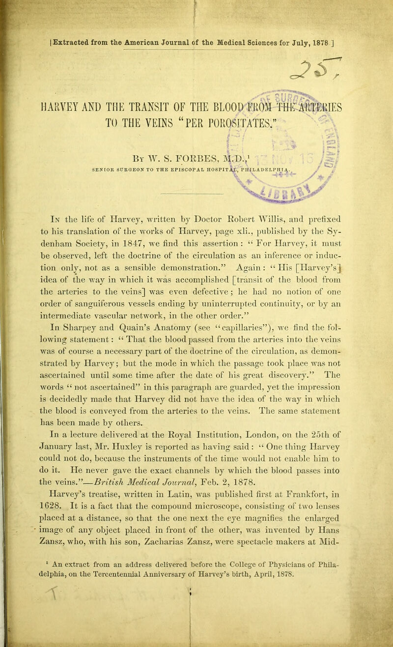 [Extracted from the American Journal of the Medical Sciences for July, 1878 ] HARVEY AND THE TRANSIT OF THE BLOOD FROM Wirim TO THE VEINS “PER POROSITATES.” In the life of Harvey, written by Doctor Robert Willis, and prefixed to his translation of the works of Harvey, page xli., published by the Sy- denham Society, in 1847, we find this assertion : “ For Harvey, it must be observed, left the doctrine of the circulation as an inference or induc- tion only, not as a sensible demonstration.” Again : “ His [Harvey’s} the arteries to the veins] was even defective; he had no notion of one order of sanguiferous vessels ending by uninterrupted continuity, or by an intermediate vascular network, in the other order.” In Sharpey and Quain’s Anatomy (see “capillaries”), we find the fol- lowing statement: “ That the blood passed from the arteries into the veins was of course a necessary part of the doctrine of the circulation, as demon- strated by Harvey; but the mode in which the passage took place was not ascertained until some time after the date of his great discovery.” The words “ not ascertained” in this paragraph are guarded, yet the impression is decidedly made that Harvey did not have the idea of the way in which the blood is conveyed from the arteries to the veins. The same statement has been made by others. In a lecture delivered at the Royal Institution, London, on the 25th of January last, Mr. Huxley is reported as having said: “ One thing Harvey could not do, because the instruments of the time would not enable him to do it. He never gave the exact channels by which the blood passes into the veins.”—British Medical Journal, Feb. 2, 1878. Harvey’s treatise, written in Latin, was published first at Frankfort, in 1628. It is a fact that the compound microscope, consisting of two lenses placed at a distance, so that the one next the eye magnifies the enlarged image of any object placed in front of the other, was invented by Hans Zansz, who, with his son, Zacharias Zansz, were spectacle makers at Mid- ' An extract from an address delivered before the College of Physicians of Phila- delphia, on the Tercentennial Anniversary of Harvey’s birth, April, 1878. By W. S. FORBES, M.D.,’ SENIOR SURaEON TO THE EPISCOPAL HOSPITAL, PHILADELPHIA. _/ * r idea of the way in which it was accomplished [transit of the blood from