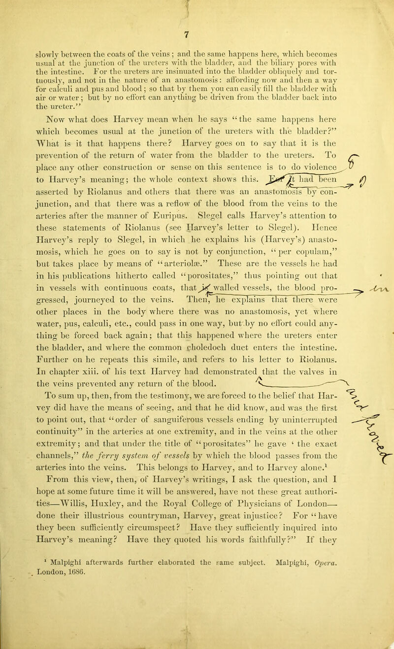 slowly between tlie coats of the veins ; and the same happens here, which becomes usual at the junction of the ureters with the bladder, and the biliary pores with the intestine. For the ureters are insinuated into the bladder obliquely and tor- tuously, and not in the nature of an anastomosis: aflbrding now and then a way for calculi and pus and blood; so that by them you can easil}- fill the bladder with air or water; but by no effort can anything be di-iven from the bladder back into the ureter.” Now what does Harvey mean when he says “ the same happens here wliich becomes usual at the junction of tlie ureters with the bladder?” What is it that happens there? Harvey goes on to say that it is the prevention of the return of water from the bladder to the ureters. To place any other construction or sense on this sentence is to do violence to Flarvey’s meaning; the whole context shows this, had bemi asserted by Riolanus and others that there was an anastomosis by con junction, and that there was a reflow of the blood from the veins to the arteries after the manner of Euripus. Siegel calls Harvey’s attention to these statements of Riolanus (see Harvey’s letter to Siegel). Hence Harvey’s reply to Siegel, in ■which he explains his (Harvey’s) anasto- mosis, which he goes on to say is not by conjunction, “ per copulam,” but takes place by means of “ arteriolm.” These are the vessels he had in his publications hitherto called “porositates,” thus pointing out that in vessels -ft'ith continuous coats, that walled vessels, the blood pro- — — —■ grossed, journeyed to the veins. Then, he explains that there w^ere other places in the body where there was no anastomosis, yet where water, pus, calculi, etc., covdd pass in one way, but .by no effort could any- thing be forced back again; that this happened where the ureters enter the bladder, and where the common fholedoch duct enters the intestine. Further on he repeats this simile, and refers to his letter to Riolanus. In chapter xiii. of his text Harvey had demonstrated that the valves in the veins prevented any return of the blood. ^ To sum up, then, from the testimony, we are forced to the belief that Har- vey did have the means of seeing, and that he did know, and was the first to point out, that “order of sanguiferous vessels ending by uninterrupted continuity” in the arteries at one extremity, and in the veins at the other extremity; and that under the title of “porositates” he gave ‘ the exact channels,” the ferry system of vessels by which the blood passes from the ai’teries into the veins. This belongs to Harvey, and to Harvey alone.^ From this view, then, of Harvey’s writings, I ask the question, and I hope at some future time it will be answered, have not these great authori- ties—Willis, Huxley, and the Royal College of Physicians of London— done their illustrious countryman, Harvey, great injustice? For “have they been sufficiently circumspect? Have they sufficiently inquired into Harvey’s meaning? Have they quoted his words faithfully?” If they f ‘ Malpighi afterwards further elaborated the same subject. Malpighi, Opera. Loudon, 1G86.