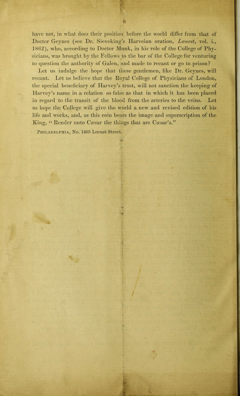 have not, in what does their position before the world differ from that of Doctor Geynes (see Dr. Sieveking’s Harveian oration, Lancet, vol. i., 1862), who, according to Doctor Munk, in his role of the College of Phy- sicians, was brought by the Fellows to the bar of the College for venturing to question the authority of Galen, and made to recant or go to prison? Let us indulge the hope that tliese gentlemen, like Dr. Geynes, will recant. Let us believe that the Royal College of Physicians of London, tlie special beneficiary of Harvey’s trust, will not sanction the keeping of Harvey’s name in a relation so false as that in which it has been placed in regard to the transit of the blood from the arteries to the veins. Let us hope the College will give the world a new and revised edition of his life and works, and, as this coin bears the image and superscription of the King, “ Render unto Caesar the things that are Ctesar’s.” Philadelphia, No. H05 Locust Street.