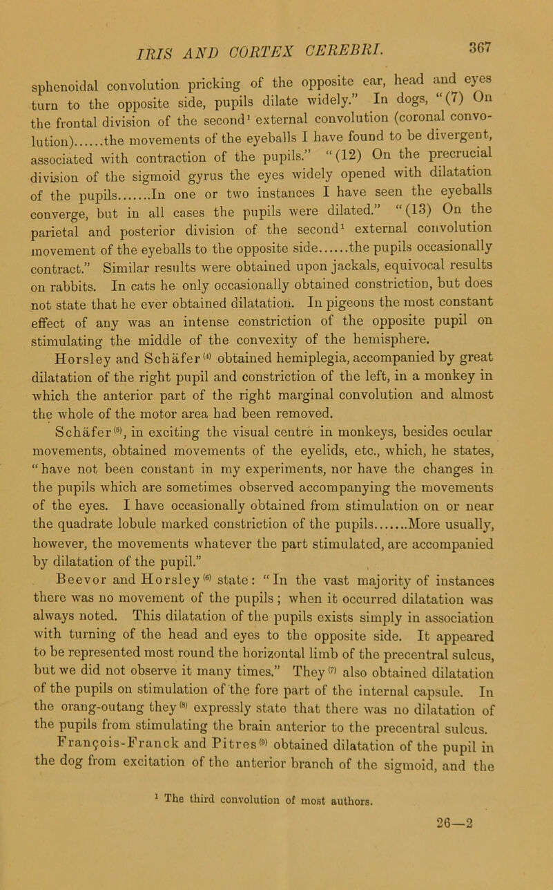 sphenoidal convolution pricking of the opposite ear, head and eyes turn to the opposite side, pupils dilate widely.” In dogs, “(7) On the frontal division of the second1 external convolution (coronal convo- lution) the movements of the eyeballs I have found to be divergent, associated with contraction of the pupils.” “ (12) On the precrucial division of the sigmoid gyrus the eyes widely opened with dilatation of the pupils In one or two instances I have seen the eyeballs converge, but in all cases the pupils were dilated.” “ (13) On the parietal and posterior division of the second1 external convolution movement of the eyeballs to the opposite side the pupils occasionally contract.” Similar results were obtained upon jackals, equivocal results on rabbits. In cats he only occasionally obtained constriction, but does not state that he ever obtained dilatation. In pigeons the most constant effect of any was an intense constriction of the opposite pupil on stimulating the middle of the convexity of the hemisphere. Horsley and Schafer (1> obtained hemiplegia, accompanied by great dilatation of the right pupil and constriction of the left, in a monkey in which the anterior part of the right marginal convolution and almost the whole of the motor area had been removed. Schafer(5), in exciting the visual centre in monkeys, besides ocular movements, obtained movements of the eyelids, etc., which, he states, “ have not been constant in my experiments, nor have the changes in the pupils which are sometimes observed accompanying the movements of the eyes. I have occasionally obtained from stimulation on or near the quadrate lobule marked constriction of the pupils More usually, however, the movements whatever the part stimulated, are accompanied by dilatation of the pupil.” Beevor and Horsley(6) state: “In the vast majority of instances there was no movement of the pupils ; when it occurred dilatation was always noted. This dilatation of the pupils exists simply in association with turning of the head and eyes to the opposite side. It appeared to be represented most round the horizontal limb of the precentral sulcus, but we did not observe it many times.” They<7> also obtained dilatation of the pupils on stimulation of the fore part of the internal capsule. In the orang-outang they <8> expressly state that there was no dilatation of the pupils from stimulating the brain anterior to the precentral sulcus. Fran50is-Franck and Pitres'9' obtained dilatation of the pupil in the dog from excitation of the anterior branch of the sigmoid, and the 1 The third convolution of most authors. 26—2