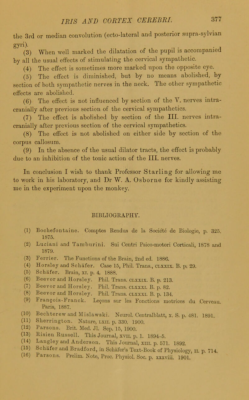 the 3rd or median convolution (ecto-lateral and posterior supra-sylvian gyri). (3) When well marked the dilatation of the pupil is accompanied by all the usual effects of stimulating the cervical sympathetic. (4) The effect is sometimes more marked upon the opposite eye. (5) The effect is diminished, but by no means abolished, by section of both sympathetic nerves in the neck. The other sympathetic effects are abolished. (6) The effect is not influenced by section of the V. nerves intra- cranially after previous section of the cervical sympathetics. (7) The effect is abolished by section of the III. nerves intra- cranially after previous section of the cervical sympathetics. (8) The effect is not abolished on either side by section of the corpus callosum. (9) In the absence of the usual dilator tracts, the effect is probably due to an inhibition of the tonic action of the III. nerves. In conclusion I wish to thank Professor Starling for allowing me to work in his laboratory, and Dr W. A. Osborne for kindly assisting me in the experiment upon the monkey. BIBLIOGRAPHY-. (1) Bochefontaine. Comptes Rendus de la Societe de Biologie, p. 325. 1875. (2) Lucian i and Tam bur ini. Sui Centri Psico-motori Corticali, 1878 and 1879. (3) Ferrier. The Functions of the Brain, 2nd ed. 1886. (4) Horsley and Schafer. Case 15, Phil. Trans., clxxix. B. p. 29. (5) Schafer. Brain, xi. p. 4. 1888. (6) Beevor and Horsley. Phil. Trans, clxxix. B. p. 213. (7) Beevor and Horsley. Phil. Trans, clxxxi. B. p. 82. (8) Beevor and Horsley. Phil. Trans, clxxxi. B. p. 134. (9) Fran9ois-Franch. Le§ons sur les Fonctions motriccs du Cervcau. Paris, 1887. (10) Bechtercw and Mislawski. Neurol. Centralblatt, x. S. p. 481. 1891. (11) Sherrington. Nature, lxii. p. 330. 1900. (12) Parsons. Brit. Med. Jl. Sep. 15, 1900. (13) Risien Russell. This Journal, xvn. p. 1. 1894-5. (14) Langley and Anderson. This Journal, xm. p. 571. 1892. (15) Schafer and Bradford, in Schafer’s Text-Book of Physiology, n. p. 714. (16) Paisons. Prelim. Note, Proc. Physiol. Soc. p. xxxviii. 1901.