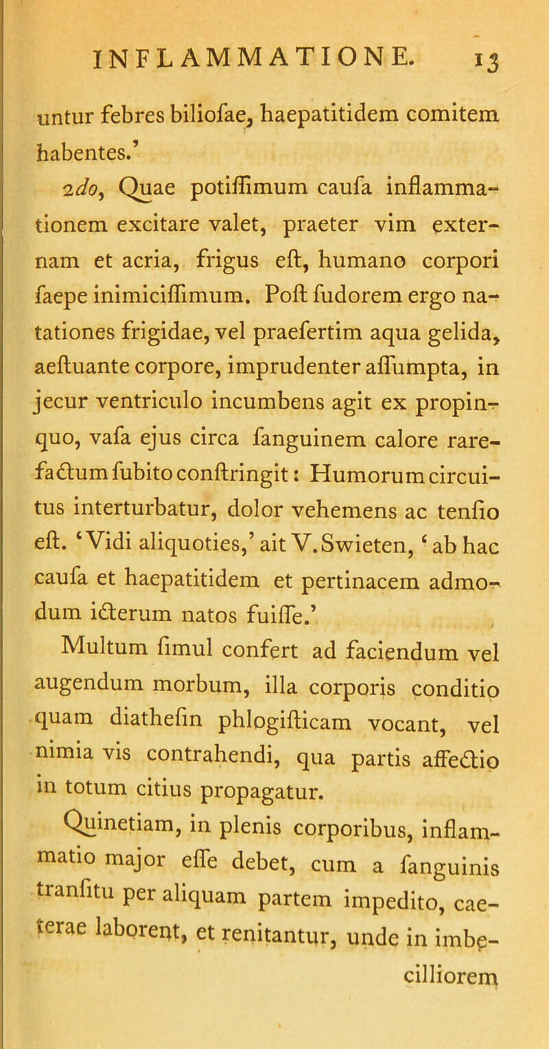 untur febres biliofae, haepatitidem comitem, habentes.’ 2do, Quae potiflimum caufa inflamma- tionem excitare valet, praeter vim exter- nam et acria, frigus eft, humano corpori faepe inimiciflimum. Poft fudorem ergo na- tationes frigidae, vel praefertim aqua gelida, aeftuante corpore, imprudenter afliimpta, in jecur ventriculo incumbens agit ex propin- quo, vafa ejus circa fanguinem calore rare- fa&um fubito conftringit: Humorum circui- tus interturbatur, dolor vehemens ac tenfio eft. ‘Vidi aliquoties,’ait V.Swieten, ‘ab hac caufa et haepatitidem et pertinacem admo- dum ifterum natos fuifle.’ Multum fimul confert ad faciendum vel augendum morbum, illa corporis conditio quam diathefin phlogifticam vocant, vel nimia vis contrahendi, qua partis affedtio in totum citius propagatur. Quinetiam, in plenis corporibus, inflam- matio major effe debet, cum a fanguinis tranfitu per aliquam partem impedito, cae- terae laborent, et renitantur, unde in imbe- cilliorem