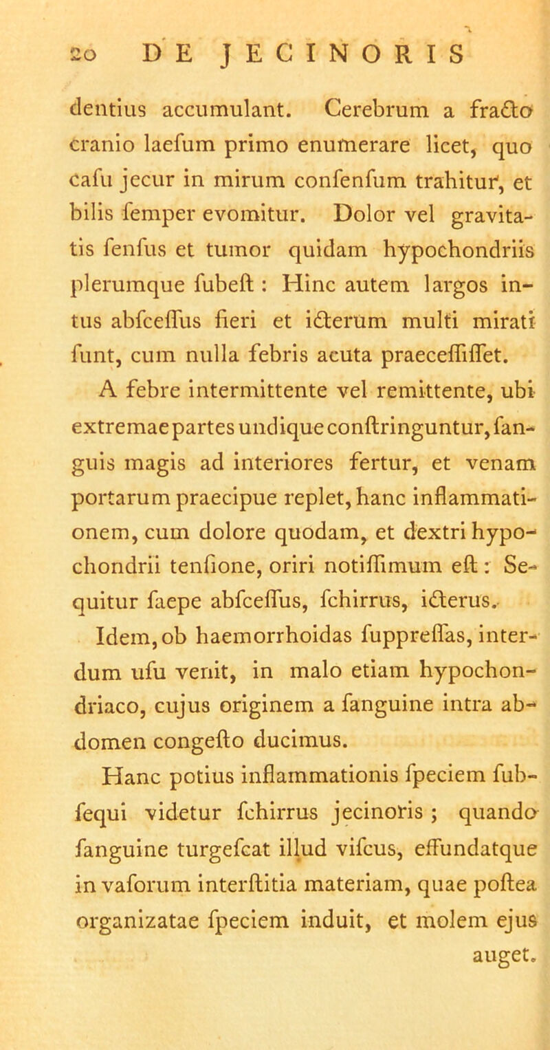 dentius accumulant. Cerebrum a frado cranio laefum primo enumerare licet, quo cafu jecur in mirum confenfum trahitur1, et bilis femper evomitur. Dolor A^el gravita- tis fenfus et tumor quidam hypochondriis plerumque fubeft : Hinc autem largos in- tus abfceffus fieri et iderum multi mirati funt, cum nulla febris acuta praecefliffet. A febre intermittente vel remittente, ubi extremae partes undique conftringuntur, fan- guis magis ad interiores fertur, et venam portarum praecipue replet, hanc inflammati- onem, cum dolore quodam, et dextri hypo- chondrii tenfione, oriri notiffimum eft: Se- quitur faepe abfceffus, fchirrus, iderus. Idem,ob haemorrhoidas fuppreflas, inter- dum ufu venit, in malo etiam hypochon- driaco, cujus originem a fanguine intra ab- domen congefto ducimus. Hanc potius inflammationis fpeciem fub- fequi videtur fchirrus jecinoris ; quanda fanguine turgefcat illud vifcus, effundatque in vaforum interftitia materiam, quae poftea organizatae fpecicm induit, et molem ejus auget.