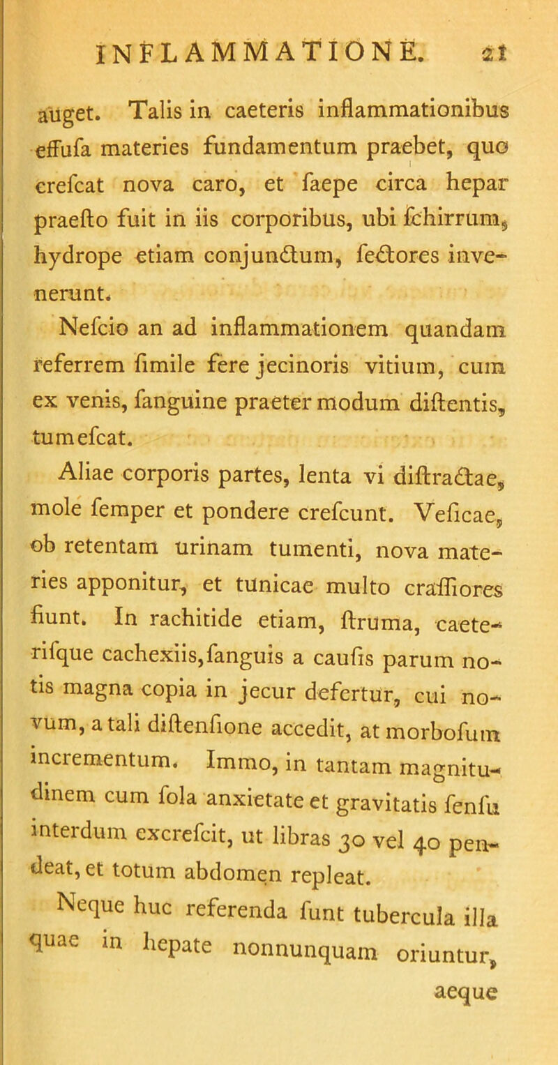 auget. Talis in caeteris inflammationibus effufa materies fundamentum praebet, quo erefcat nova caro, et faepe circa hepar praeito fuit in iis corporibus, ubi fchirrum$ hydrope etiam conjundtum, fedtores inve- nerunt, Nefcio an ad inflammationem quandam referrem fimile fere jecinoris vitium, cum ex venis, fanguine praeter modum diftentis, tumefcat. Aliae corporis partes, lenta vi diftra&ae* mole femper et pondere crefcunt. Veficae, ob retentam urinam tumenti, nova mate- ries apponitur, et tunicae multo cralliores fiunt. In rachitide etiam, ftruma, caete- riique cachexiis,fanguis a caufis parum no- tis magna copia in jecur defertur, cui no- vum, a tali diftenfione accedit, at morbofum incrementum. Immo, in tantam magnitu- dinem cum fola anxietate et gravitatis fenfu interdum excrefcit, ut libras 30 vel 40 pen- deat, et totum abdomen repleat. Neque huc referenda funt tubercula illa quae in hepate nonnunquam oriuntur, aeque