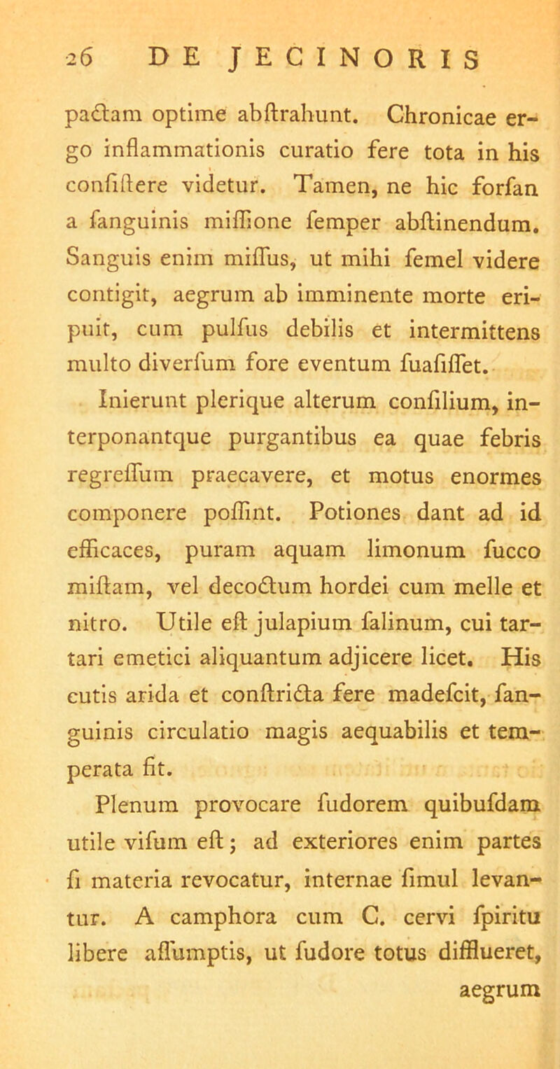 padam optime abftrahunt. Chronicae er- go inflammationis curatio fere tota in his conftftere videtur. Tamen, ne hic forfan a fanguinis miflione femper abftinendum. Sanguis enim miflus, ut mihi femel videre contigit, aegrum ab imminente morte eri- puit, cum pulfus debilis et intermittens multo diverfum fore eventum fuafiflet. Inierunt plerique alterum confilium, in- terponantque purgantibus ea quae febris regreflfum praecavere, et motus enormes componere poffint. Potiones dant ad id efficaces, puram aquam limonum fucco miftam, vel decodum hordei cum meile et nitro. Utile eft julapium falinum, cui tar- tari emetici aliquantum adjicere licet. His cutis arida et conftrida fere madefcit, fan- guinis circulatio magis aequabilis et tem- perata fit. Plenum provocare fudorem quibufdam utile vifum eft; ad exteriores enim partes fi materia revocatur, internae fimul levan- tur. A camphora cum C. cervi fpiritu libere aflumptis, ut fudore totus difflueret, aegrum