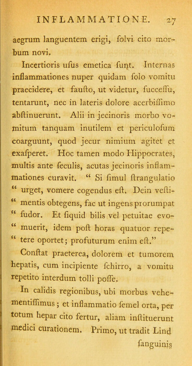 ^ i aegrum languentem erigi, folvi cito mor- bum novi. Incertioris ufus emetica funt. Internas inflammationes nuper quidam folo vomitu praecidere, et faufto, ut videtur, fucceffu, tentarunt, nec in lateris dolore acerbiffimo abftinuerunt. Alii in jecinoris morbo vo- mitum tanquam inutilem et periculofum coarguunt, quod jecur nimium agitet et exafperet. Hoc tamen modo Hippocrates, multis ante feculis, acutas jecinoris inflam- mationes curavit. “ Si fimul ftrangulatio “ urget, vomere cogendus eft. Dein vefti- “ mentis obtegens, fac ut ingens prorumpat “ fudor. Et fiquid bilis vel petuitae evo- “ muerit, idem poft horas quatuor repe- <c tere oportet; profuturum enim eft.” Conflat praeterea, dolorem et tumorem hepatis, cum incipiente fchirro, a vomitu repetito interdum tolli pofle. In calidis regionibus, ubi morbus vehe- mentiflimus; et inflammatio femel orta, per totum hepar cito fertur, aliam inftituerunt medici curationem. Primo, ut tradit Lind fanguinis