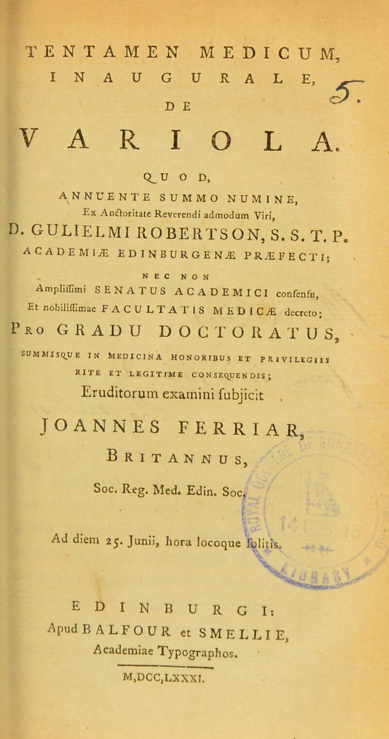 INAUGURAL D E V A R I O L Q_ U O D, ANNUENTE SUMMO NUMINE, Ex Audloritate Reverendi admodum Viri, D. GULIELMI ROBERTSON, S.S.T. P. ACADEMIA! EDINBURGENjE PRAEFECTI; NEC NON Ampliflimi SENATUS ACADEMICI confenfu, Et nobiliffimae FACULTATIS MEDICAE decreto; Pro GRADU D O C T O il A T U S, summisque in Medicina honoribus et privilegiis RITE ET LEGITIME C O N SEQUE N DIS ; Eruditorum examini fubjicit JOANNES FERRIAR, Britannus, Soc. Reg. Med. Edin. Soc. • tV' \ I A Ad diem 25. Junii, hora, locoque folitis. EDINBURGI: Apud BALFOUR et SMELLIE, Academiae Typographos. E, <37 A. M,DCC,LXXXI.