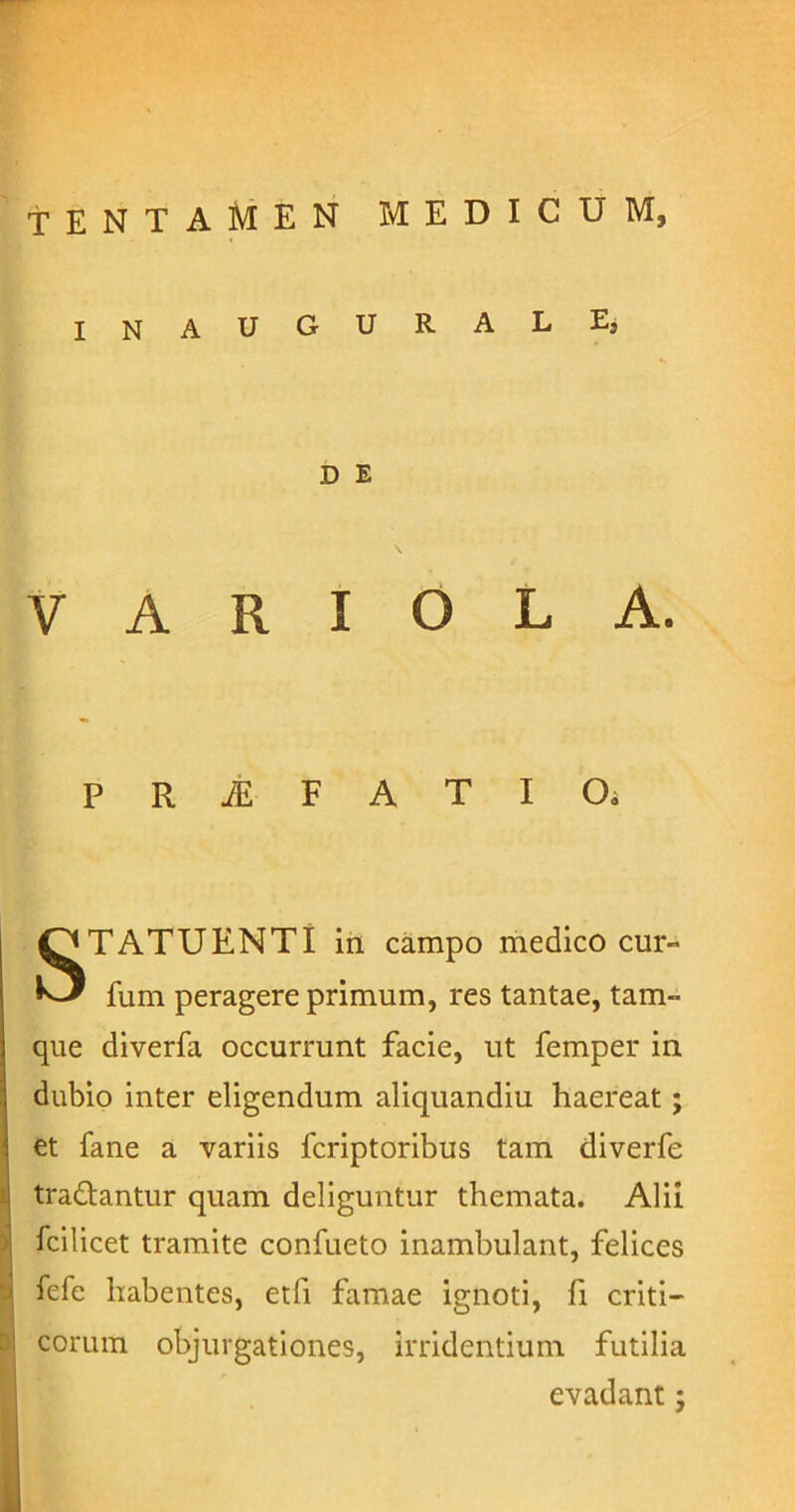 tentamen medicum, INAUCtURALE, D E VARIOLA. P R jE F A T I Oi STATUENTI in campo medico cur- ium peragere primum, res tantae, tam- que diverfa occurrunt facie, ut femper in dubio inter eligendum aliquandiu haereat; et fane a variis fcriptoribus tam diverfe i tradantur quam deliguntur themata. Alii ifcilicet tramite confueto inambulant, felices fefe habentes, etfi famae ignoti, fi criti- corum objurgationes, irridentium futilia evadant: