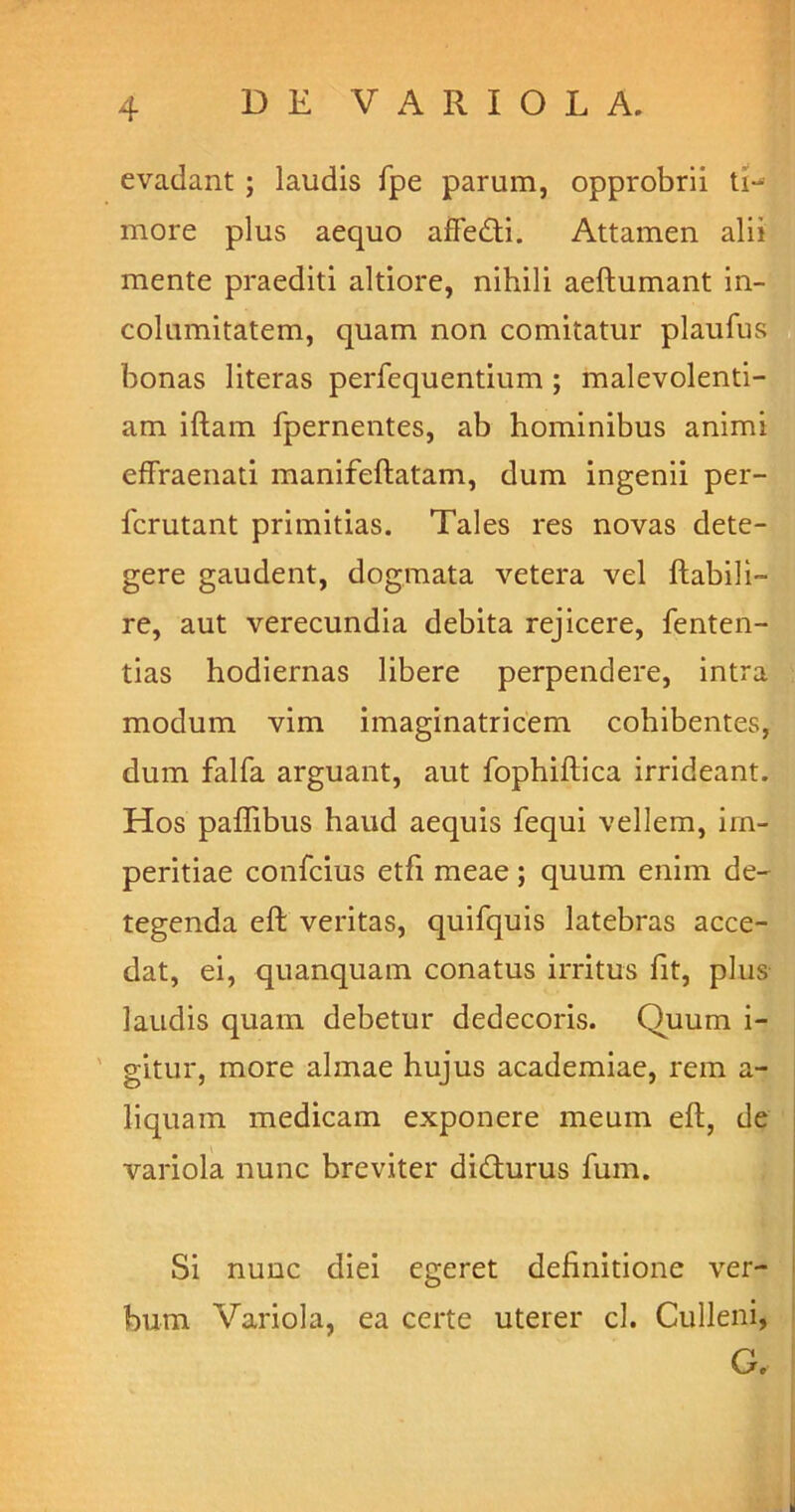 evadant ; laudis fpe parum, opprobrii tD more plus aequo afFedti. Attamen alii mente praediti altiore, nihili aeftumant in- columitatem, quam non comitatur plaufus bonas literas perfequentium ; malevolenti- am iftam fpernentes, ab hominibus animi effraenati manifeftatam, dum ingenii per- icrutant primitias. Tales res novas dete- gere gaudent, dogmata vetera vel flabili- re, aut verecundia debita rejicere, fenten- tias hodiernas libere perpendere, intra modum vim imaginatricem cohibentes, dum falfa arguant, aut fophiftica irrideant. Hos paflibus haud aequis fequi vellem, im- peritiae confcius etfi meae ; quum enim de- tegenda eft veritas, quifquis latebras acce- dat, ei, quanquam conatus irritus fit, plus laudis quam debetur dedecoris. Quum i- gitur, more almae hujus academiae, rem a- liquam medicam exponere meum eft, de variola nunc breviter didturus fum. Si nunc diei egeret definitione ver- bum Variola, ea certe uterer cl. Culleni, G.