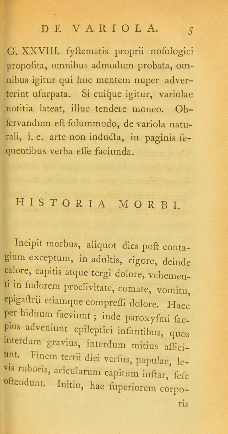 S G. XXVIII. fyftematis proprii nofologici propofita, omnibus admodum probata, om- nibus igitur qui huc mentem nuper adver- terint ufurpata. Si cuique igitur, variolae notitia lateat, illuc tendere moneo. Ob- fervandum eft folummodo, de variola natu- rali, i. e. arte non indudta, in paginis fe- quentibus verba elfe faciunda. HISTORIA MORBI. Incipit morbus, aliquot dies poft conta- gium exceptum, in adultis, rigore, deinde calore, capitis atque tergi dolore, vehemen- ti in fiidorem proclivitate, comate, vomitu, epigaftrii etiamque compreffi dolore. Haec per biduum faeviunt; inde paroxyfmi fac- P'lU3 adveniunt epileptici infantibus, quos interdum gravius, interdum mitius affici- ant. Finem tertii diei verfus, papulae, le- vis lubons, acicularum capitum inftar, fefe 0 endunt. Initio, hac fuperiorem corpo- ris