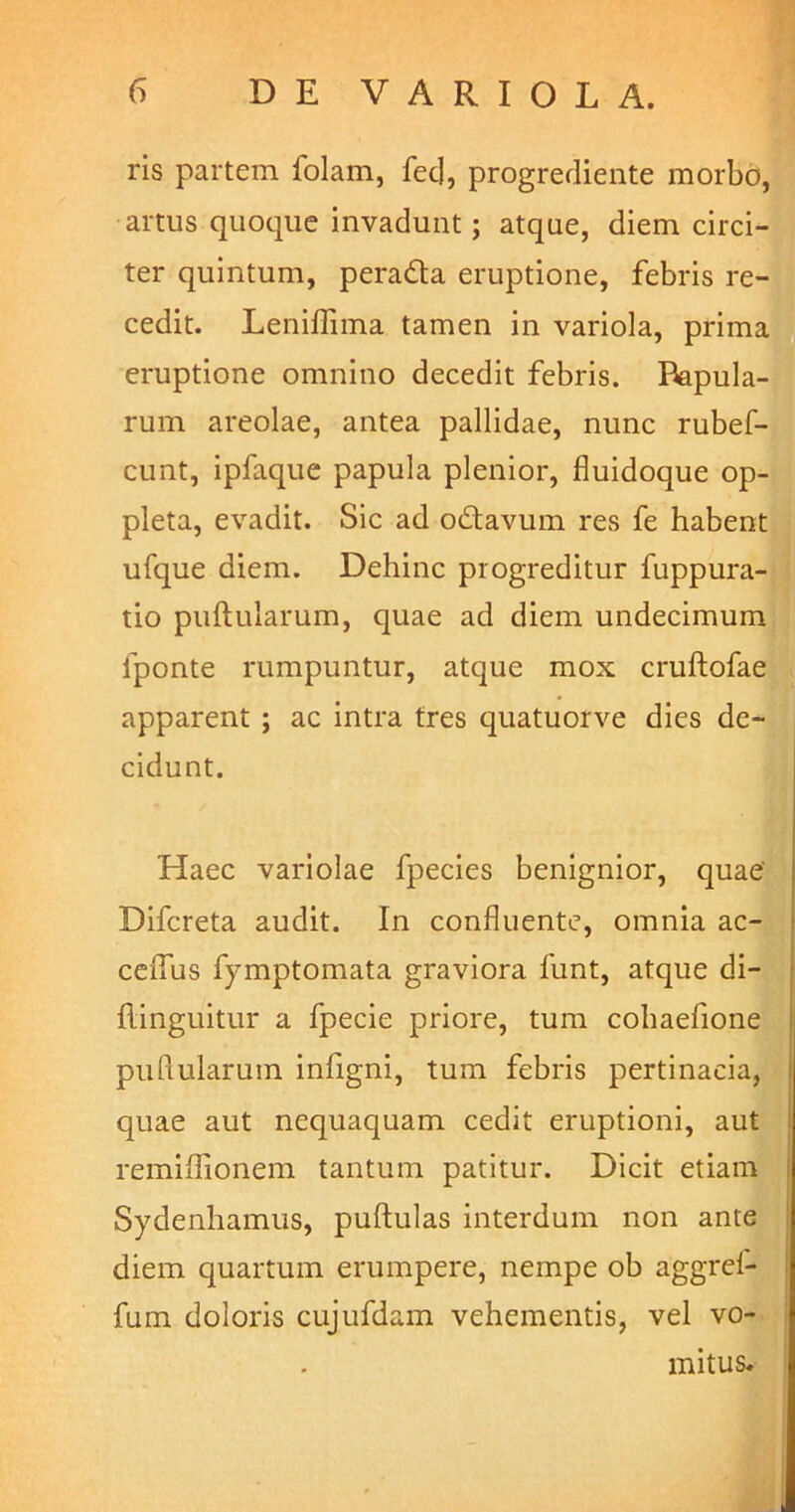 ris partem folam, fec], progrediente morbo, artus quoque invadunt; atque, diem circi- ter quintum, peradta eruptione, febris re- cedit. Leniflima tamen in variola, prima eruptione omnino decedit febris. lupula- rum areolae, antea pallidae, nunc rubef- cunt, ipfaque papula plenior, fluidoque op- pleta, evadit. Sic ad odtavum res fe habent ufque diem. Dehinc progreditur fuppura- tio puftularum, quae ad diem undecimum fponte rumpuntur, atque mox cruftofae apparent ; ac intra tres quatuorve dies de- cidunt. Haec variolae fpecies benignior, quae' Difcreta audit. In confluente, omnia ac- ceflus fymptomata graviora funt, atque di- flinguitur a fpecie priore, tum cohaefione pullularum infigni, tum febris pertinacia, quae aut nequaquam cedit eruptioni, aut remiffionem tantum patitur. Dicit etiam Sydenhamus, puftulas interdum non ante diem quartum erumpere, nempe ob aggrel- fum doloris cujufdam vehementis, vel vo- mitus.