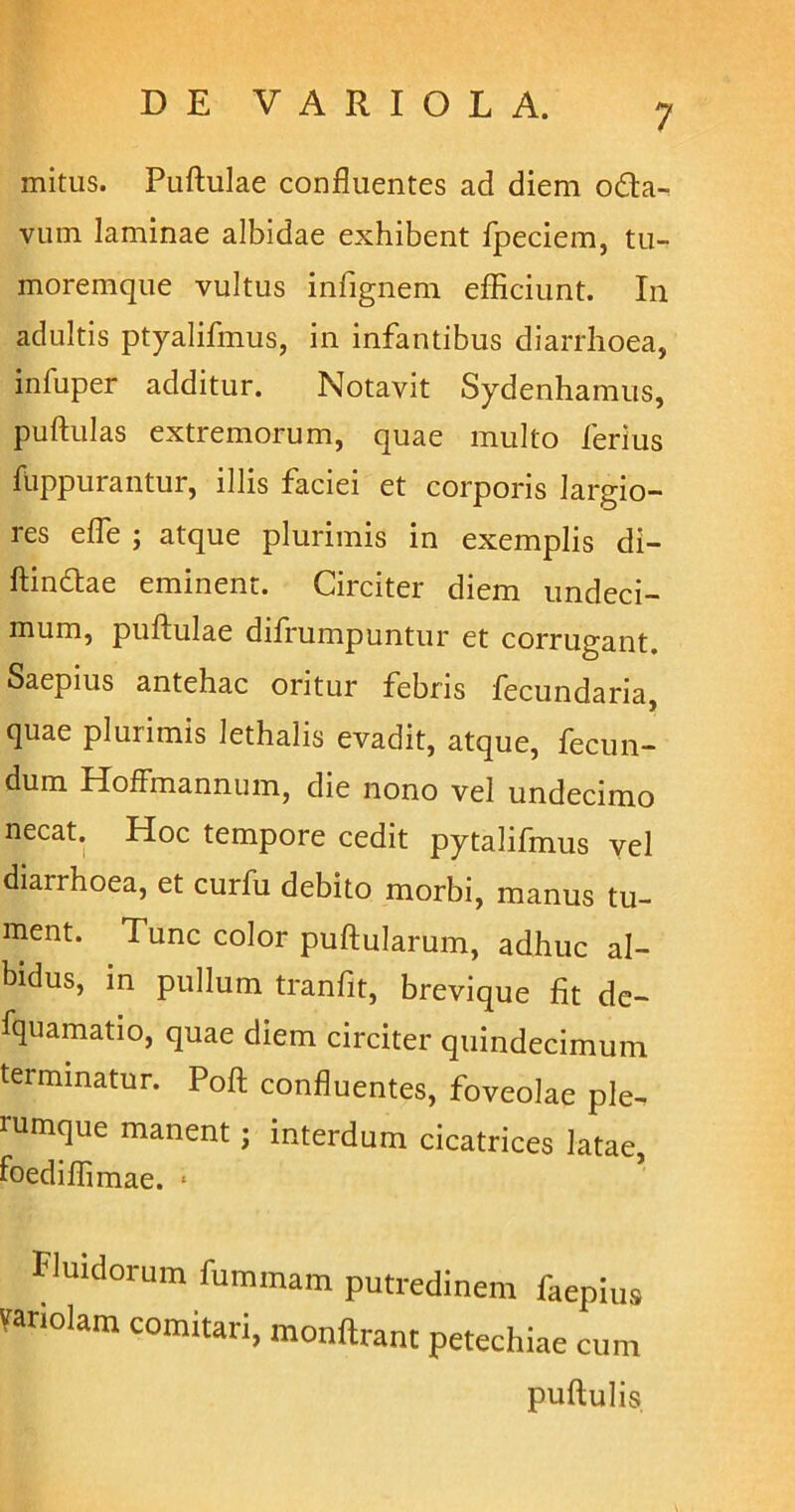 mitus. Pullulae confluentes ad diem o&a- vum laminae albidae exhibent fpeciem, tu- moremque vultus infignem efficiunt. In adultis ptyalifmus, in infantibus diarrhoea, inluper additur. Notavit Sydenhamus, pullulas extremorum, quae multo ferius fuppurantur, illis faciei et corporis largio- res e fle ; atque plurimis in exemplis di- ftindae eminent. Circiter diem undeci- mum, pullulae difrumpuntur et corrugant. Saepius antehac oritur febris fecundaria, quae plurimis lethalis evadit, atque, fecun- dum Hoffmannum, die nono vel undecimo necat. Hoc tempore cedit pytalifmus vel diarrhoea, et curfu debito morbi, manus tu- ment. Tunc color pullularum, adhuc al- bidus, in pullum tranfit, brevique fit de- fquamatio, quae diem circiter quindecimum terminatur. Poft confluentes, foveolae ple- rumque manent; interdum cicatrices latae, foediffimae. 1 Fluidorum fummam putredinem faepius variolam comitari, monftrant petechiae cum pullulis