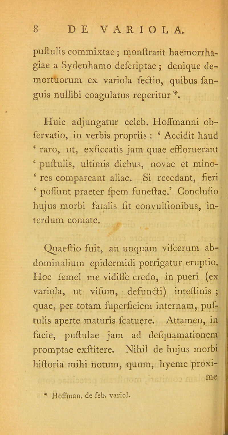 puftulis commixtae ; monftrant haemorrha- giae a Sydenhamo defcriptae ; denique de- mortuorum ex variola fedtio, quibus fan- guis nullibi coagulatus reperitur *. Huic adjungatur celeb. HofFmanni ob- fervatio, in verbis propriis : 4 Accidit haud 4 raro, ut, exficcatis jam quae effloruerant 4 puftulis, ultimis diebus, novae et mino- 4 res compareant aliae. Si recedant, fieri 4 poliunt praeter fpem funeftae.’ Conclufio hujus morbi fatalis fit convulfionibus, in- terdum comate. Quaeftio fuit, an unquam vifcerum ab- dominalium epidermidi porrigatur eruptio. Hoc femel me vidifie credo, in pueri (ex variola, ut vifum, defundti) inteflinis ; quae, per totam fuperficiem internam, puf- tulis aperte maturis fcatuere. Attamen, in facie, puftulae jam ad defquamationem promptae exftitere. Nihil de hujus morbi hiftoria mihi notum, quum, hyeme proxi- me * jdoffman. de feb. variol.