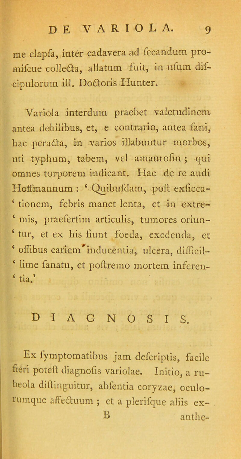 me elapfa, inter cadavera ad fecandum pro- mifcue colle&a, allatum fuit, in ufum dif- cipulorum ili. Dodoris Hunter. Variola interdum praebet valetudinem antea debilibus, et, e contrario, antea fani, hac perada, in varios illabuntur morbos, uti typhum, tabem, vel amaurofin ; qui omnes torporem indicant. Hac de re audi Hoffmannum : 4 Quibufdam, poli exficca- 4 tionem, febris manet lenta, et in extre- 4 mis, praefertim articulis, tumores oriun- 4 tur, et ex his fiunt foeda, exedenda, et 4 offibus cariem#inducentia, ulcera, difficil- 4 lime fanatu, et poftremo mortem inferen- diagnosis. Ex fymptomatibus jam defcriptis, facile fieri poteft diagnofis variolae. Initio, a ru- beola diftinguitur, abfentia coryzae, oculo- rumque afFeduum ; et a plerifque aliis ex- L anthe-