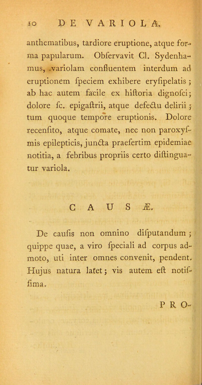 anthematibus, tardiore eruptione, atque for-» ma papularum. Obfervavit Cl. Sydenha- mus, ..variolam confluentem interdum ad eruptionem fpeciem exhibere eryfipelatis ; ab hac autem facile ex hiftoria dignofci; dolore fc. epigaftrii, atque defedu delirii j tum quoque tempore eruptionis. Dolore recenfito, atque comate, nec non paroxyf- mis epilepticis, jun£ta praefertim epidemiae notitia, a febribus propriis certo diftingua- tur variola. G A U S iE. De caufis non omnino difputandum ; quippe quae, a viro fpeciali ad corpus ad- moto, uti inter omnes convenit, pendent. Hujus natura latet; vis autem eft notif- flma. PRO-