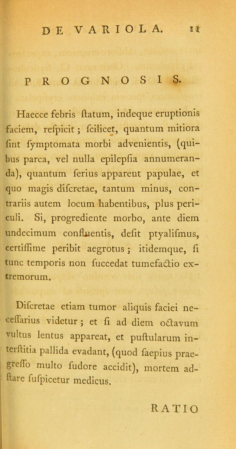 PROGNOSIS. Haecce febris ftatum, indeque eruptionis faciem, refpicit ; fcilicet, quantum mitiora fint fymptomata morbi advenientis, (qui- bus parca, vel nulla epilepfia annumeran- da), quantum ferius apparent papulae, et quo magis difcretae, tantum minus, con- trariis autem locum habentibus, plus peri- culi. Si, progrediente morbo, ante diem undecimum confluentis, defit ptyalifmus, certilfime peribit aegrotus j itidemque, fi tunc temporis non fuccedat tumefadio ex- tremorum. Dilcretae etiam tumor aliquis faciei ne- cellarius videtur ; et fi ad diem odavum vultus lentus appareat, et pullularum in- teillitia pallida evadant, (quod faepius prae- is1'6^'0 multo fudore accidit), mortem ad- ftare fufpicetur medicus. RATIO