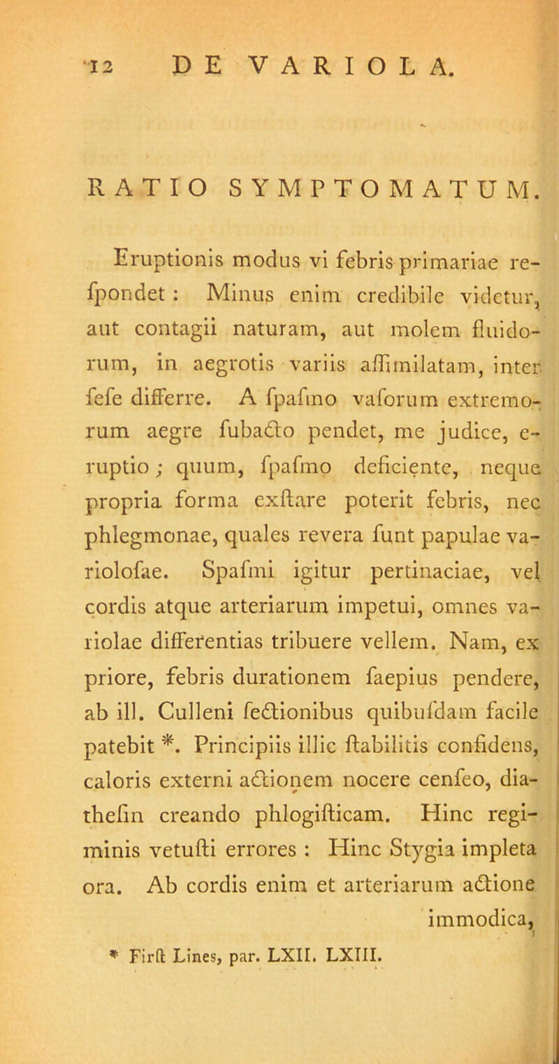 RATIO SYMPTOMATUM. Eruptionis modus vi febris primariae re- fpondet : Minus enim credibile videtur, aut contagii naturam, aut molem fluido- rum, in aegrotis variis affimilatam, inter, fefe differre. A fpafmo vaforum extremo- rum aegre fubado pendet, me judice, e- ruptio; quum, fpafmo deficiente, neque propria forma exftare poterit febris, nec phlegmonae, quales revera funt papulae va- riolofae. Spafmi igitur pertinaciae, vel cordis atque arteriarum impetui, omnes va- riolae differentias tribuere vellem. Nam, ex priore, febris durationem faepius pendere, ab ili. Culleni fedionibus quibufdatn facile patebit *. Principiis illic flabilitis confidens, caloris externi adionem nocere cenfeo, dia- thefin creando phlogifticam. Hinc regi- minis vetufti errores : Hinc Stygia impleta ora. Ab cordis enim et arteriarum adione immodica, J ♦ Firft Lines, par. LXII. LXIII.